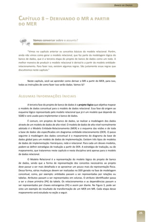 Banco de Dados




Capítulo 8 – Derivando o MR a partir
do MER


             Vamos conversar sobre o assunto?


         “Vimos no capítulo anterior os conceitos básicos do modelo relacional. Porém,
ainda não vimos como gerar o modelo relacional, que faz parte da modelagem lógica do
banco de dados, que é a terceira etapa do projeto de banco de dados como um todo. A
melhor maneira de produzir o modelo relacional é derivá-lo a partir do modelo entidade-
relacionamento. Para fazer isso, existem algumas regras. São justamente essas regras que
discutiremos neste capítulo.”



        Neste capítulo, você vai aprender como derivar o MR a partir do MER, para isso,
todas as instruções de como fazer isso serão dadas. Vamos lá?



Algumas Informações Iniciais
        A terceira fase do projeto de banco de dados é o projeto lógico que objetiva mapear
o modelo de dados conceitual para o modelo de dados relacional. Essa fase dá origem ao
esquema lógico representado pelo modelo relacional que já é um modelo que depende do
SGBD e será usado para implementar o banco de dados.
         É comum, em projetos de banco de dados, se realizar a modelagem dos dados
através de um modelo de dados de alto-nível. O modelo de dados de alto-nível normalmente
adotado é o Modelo Entidade-Relacionamento (MER) e o esquema das visões e de toda
a base de dados são especificados em diagramas entidade-relacionamento (DER). O passo
seguinte à modelagem dos dados conceitual é o mapeamento do diagrama da base de
dados global para um modelo de dados de implementação. Existem três tipos de modelos
de dados de implementação: hierárquico, rede e relacional. Para cada um desses modelos,
podem-se definir estratégias de tradução a partir do DER. A estratégia de tradução, ou de
mapeamento, que trataremos neste capítulo e nesta disciplina será apenas para o modelo
de dados relacional.
         O Modelo Relacional é a representação do modelo lógico do projeto de banco
de dados, sendo que a forma de representação dos conceitos necessários ao projeto
deve passar a ser mais detalhada e se aproximar um pouco mais da representação física.
Dessa forma, várias mudanças devem ser realizadas no DER gerado na fase de modelagem
conceitual, como, por exemplo: entidades passam a ser representadas por relações ou
tabelas. Atributos passam a ser representados em colunas. O atributo identificador passa
a ser a chave primária (PK) da tabela. Os relacionamentos e as dependências passam a
ser representados por chaves estrangeiras (FK) e assim por diante. Na Figura 3, pode ser
visto um exemplo do resultado da transformação de um MER em MR. Cada etapa desse
mapeamento será estudada na seção a seguir.




                                                                                                          25
 