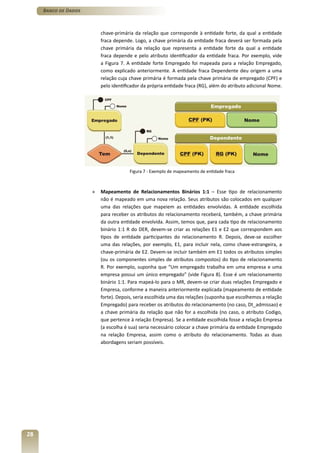 Banco de Dados



                          chave-primária da relação que corresponde à entidade forte, da qual a entidade
                          fraca depende. Logo, a chave primária da entidade fraca deverá ser formada pela
                          chave primária da relação que representa a entidade forte da qual a entidade
                          fraca depende e pelo atributo identificador da entidade fraca. Por exemplo, vide
                          a Figura 7. A entidade forte Empregado foi mapeada para a relação Empregado,
                          como explicado anteriormente. A entidade fraca Dependente deu origem a uma
                          relação cuja chave primária é formada pela chave primária de empregado (CPF) e
                          pelo identificador da própria entidade fraca (RG), além do atributo adicional Nome.




                                       Figura 7 - Exemplo de mapeamento de entidade fraca



                      »   Mapeamento de Relacionamentos Binários 1:1 – Esse tipo de relacionamento
                          não é mapeado em uma nova relação. Seus atributos são colocados em qualquer
                          uma das relações que mapeiem as entidades envolvidas. A entidade escolhida
                          para receber os atributos do relacionamento receberá, também, a chave primária
                          da outra entidade envolvida. Assim, temos que, para cada tipo de relacionamento
                          binário 1:1 R do DER, devem-se criar as relações E1 e E2 que correspondem aos
                          tipos de entidade participantes do relacionamento R. Depois, deve-se escolher
                          uma das relações, por exemplo, E1, para incluir nela, como chave-estrangeira, a
                          chave-primária de E2. Devem-se incluir também em E1 todos os atributos simples
                          (ou os componentes simples de atributos compostos) do tipo de relacionamento
                          R. Por exemplo, suponha que “Um empregado trabalha em uma empresa e uma
                          empresa possui um único empregado” (vide Figura 8). Esse é um relacionamento
                          binário 1:1. Para mapeá-lo para o MR, devem-se criar duas relações Empregado e
                          Empresa, conforme a maneira anteriormente explicada (mapeamento de entidade
                          forte). Depois, seria escolhida uma das relações (suponha que escolhemos a relação
                          Empregado) para receber os atributos do relacionamento (no caso, Dt_admissao) e
                          a chave primária da relação que não for a escolhida (no caso, o atributo Codigo,
                          que pertence à relação Empresa). Se a entidade escolhida fosse a relação Empresa
                          (a escolha é sua) seria necessário colocar a chave primária da entidade Empregado
                          na relação Empresa, assim como o atributo do relacionamento. Todas as duas
                          abordagens seriam possíveis.




28
 