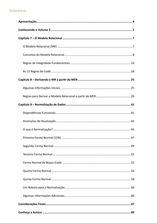 Sumário

   Apresentação................................................................................................................. 4

   Conhecendo o Volume 3 ................................................................................................ 5

   Capítulo 7 – O Modelo Relacional .................................................................................. 7

       O Modelo Relacional (MR) ..............................................................................................7

       Conceitos do Modelo Relacional .....................................................................................8

       Regras de Integridade Fundamentais ............................................................................14

       As 12 Regras de Codd ....................................................................................................18

   Capítulo 8 – Derivando o MR a partir do MER .............................................................. 25

       Algumas Informações Iniciais ........................................................................................25

       Regras para Derivar o Modelo Relacional a partir do MER............................................26

   Capítulo 9 – Normalização de Dados ............................................................................ 41

       Dependências Funcionais ..............................................................................................41

       Anomalias de Atualização ..............................................................................................43

       O que é Normalização?..................................................................................................45

       Primeira Forma Normal (1FN) .......................................................................................47

       Segunda Forma Normal .................................................................................................49

       Terceira Forma Normal ..................................................................................................52

       Forma Normal de Boyce-Codd ......................................................................................55

       Quarta Forma Normal ...................................................................................................56

       Quinta Forma Normal ....................................................................................................58

       Um Roteiro para a Normalização ...................................................................................60

       Algumas Informações Adicionais ...................................................................................60

   Considerações Finais .................................................................................................... 67

   Conheça a Autora ........................................................................................................ 69
 