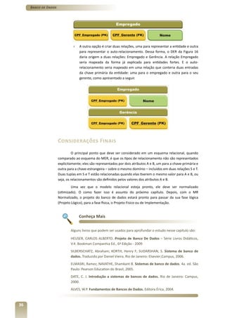 Banco de Dados




                               ›   A outra opção é criar duas relações, uma para representar a entidade e outra
                                   para representar o auto-relacionamento. Dessa forma, o DER da Figura 16
                                   daria origem a duas relações: Empregado e Gerência. A relação Empregado
                                   seria mapeada da forma já explicada para entidades fortes. E o auto-
                                   relacionamento seria mapeado em uma relação que conteria duas entradas
                                   da chave primária da entidade: uma para o empregado e outra para o seu
                                   gerente, como apresentado a seguir.




                      Considerações Finais
                                O principal ponto que deve ser considerado em um esquema relacional, quando
                      comparado ao esquema do MER, é que os tipos de relacionamento não são representados
                      explicitamente; eles são representados por dois atributos A e B, um para a chave-primária e
                      outra para a chave-estrangeira – sobre o mesmo domínio – incluídos em duas relações S e T.
                      Duas tuplas em S e T estão relacionadas quando elas tiverem o mesmo valor para A e B, ou
                      seja, os relacionamentos são definidos pelos valores dos atributos A e B.
                               Uma vez que o modelo relacional esteja pronto, ele deve ser normalizado
                      (otimizado). O como fazer isso é assunto do próximo capítulo. Depois, com o MR
                      Normalizado, o projeto do banco de dados estará pronto para passar da sua fase lógica
                      (Projeto Lógico), para a fase física, o Projeto Físico ou de Implementação.


                                   Conheça Mais


                              Alguns livros que podem ser usados para aprofundar o estudo nesse capítulo são:

                              HEUSER, CARLOS ALBERTO. Projeto de Banco De Dados – Série Livros Didáticos,
                              V.4. Bookman Companhia Ed., 6ª Edição - 2009
                              SILBERSCHATZ, Abraham; KORTH, Henry F; SUDARSHAN, S. Sistema de banco de
                              dados. Traduzido por Daniel Vieira. Rio de Janeiro: Elsevier;Campus, 2006.
                              ELMASRI, Ramez; NAVATHE, Shamkant B. Sistemas de banco de dados. 4a. ed. São
                              Paulo: Pearson Education do Brasil, 2005.
                              DATE, C. J. Introdução a sistemas de bancos de dados. Rio de Janeiro: Campus,
                              2000.
                              ALVES, W.P. Fundamentos de Bancos de Dados. Editora Érica, 2004.



36
 