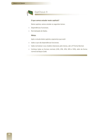 Banco de Dados




                               Capítulo 9


                          O que vamos estudar neste capítulo?

                          Neste capítulo, vamos estudar os seguintes temas:

                      »   Dependências Funcionais.
                      »   Normalização de Dados.

                          Metas

                          Após o estudo deste capítulo, esperamos que você:

                      »   Saiba o que são dependências funcionais.
                      »   Saiba normalizar o seu modelo relacional, pelo menos, até a 3ª Forma Normal.
                      »   Conheça todas as formais normais (1FN, 2FN, 3FN, 4FN e 5FN), além da forma
                          normal de Boyce-Codd.




40
 