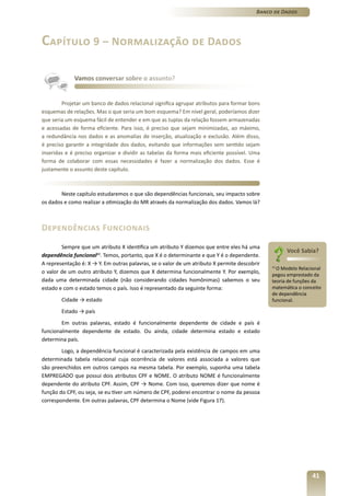 Banco de Dados




Capítulo 9 – Normalização de Dados

             Vamos conversar sobre o assunto?


        Projetar um banco de dados relacional significa agrupar atributos para formar bons
esquemas de relações. Mas o que seria um bom esquema? Em nível geral, poderíamos dizer
que seria um esquema fácil de entender e em que as tuplas da relação fossem armazenadas
e acessadas de forma eficiente. Para isso, é preciso que sejam minimizadas, ao máximo,
a redundância nos dados e as anomalias de inserção, atualização e exclusão. Além disso,
é preciso garantir a integridade dos dados, evitando que informações sem sentido sejam
inseridas e é preciso organizar e dividir as tabelas da forma mais eficiente possível. Uma
forma de colaborar com essas necessidades é fazer a normalização dos dados. Esse é
justamente o assunto deste capítulo.



        Neste capítulo estudaremos o que são dependências funcionais, seu impacto sobre
os dados e como realizar a otimização do MR através da normalização dos dados. Vamos lá?



Dependências Funcionais
        Sempre que um atributo X identifica um atributo Y dizemos que entre eles há uma
                                                                                                    Você Sabia?
dependência funcional11. Temos, portanto, que X é o determinante e que Y é o dependente.
A representação é: X → Y. Em outras palavras, se o valor de um atributo X permite descobrir
                                                                                              11
                                                                                                O Modelo Relacional
o valor de um outro atributo Y, dizemos que X determina funcionalmente Y. Por exemplo,        pegou emprestado da
dada uma determinada cidade (não considerando cidades homônimas) sabemos o seu                teoria de funções da
estado e com o estado temos o país. Isso é representado da seguinte forma:                    matemática o conceito
                                                                                              de dependência
        Cidade → estado                                                                       funcional.

        Estado → país
        Em outras palavras, estado é funcionalmente dependente de cidade e país é
funcionalmente dependente de estado. Ou ainda, cidade determina estado e estado
determina país.
        Logo, a dependência funcional é caracterizada pela existência de campos em uma
determinada tabela relacional cuja ocorrência de valores está associada a valores que
são preenchidos em outros campos na mesma tabela. Por exemplo, suponha uma tabela
EMPREGADO que possui dois atributos CPF e NOME. O atributo NOME é funcionalmente
dependente do atributo CPF. Assim, CPF → Nome. Com isso, queremos dizer que nome é
função do CPF, ou seja, se eu tiver um número de CPF, poderei encontrar o nome da pessoa
correspondente. Em outras palavras, CPF determina o Nome (vide Figura 17).




                                                                                                               41
 