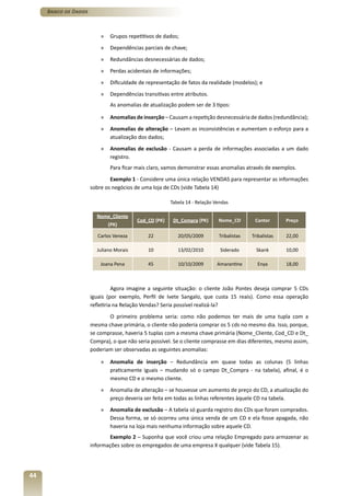 Banco de Dados



                          »   Grupos repetitivos de dados;
                          »   Dependências parciais de chave;
                          »   Redundâncias desnecessárias de dados;
                          »   Perdas acidentais de informações;
                          »   Dificuldade de representação de fatos da realidade (modelos); e
                          »   Dependências transitivas entre atributos.
                              As anomalias de atualização podem ser de 3 tipos:

                          »   Anomalias de inserção – Causam a repetição desnecessária de dados (redundância);
                          »   Anomalias de alteração – Levam as inconsistências e aumentam o esforço para a
                              atualização dos dados;
                          »   Anomalias de exclusão - Causam a perda de informações associadas a um dado
                              registro.
                              Para ficar mais claro, vamos demonstrar essas anomalias através de exemplos.
                              Exemplo 1 - Considere uma única relação VENDAS para representar as informações
                      sobre os negócios de uma loja de CDs (vide Tabela 14)

                                                       Tabela 14 - Relação Vendas

                        Nome_Cliente
                                         Cod_CD (PK)    Dt_Compra (PK)      Nome_CD        Cantor       Preço
                              (PK)

                         Carlos Veneza       22           20/05/2009        Tribalistas   Tribalistas   22,00

                        Juliano Morais       10           13/02/2010         Siderado       Skank       10,00

                          Joana Pena         45           10/10/2009        Amarantine      Enya        18,00



                                Agora imagine a seguinte situação: o cliente João Pontes deseja comprar 5 CDs
                      iguais (por exemplo, Perfil de Ivete Sangalo, que custa 15 reais). Como essa operação
                      refletiria na Relação Vendas? Seria possível realizá-la?
                             O primeiro problema seria: como não podemos ter mais de uma tupla com a
                      mesma chave primária, o cliente não poderia comprar os 5 cds no mesmo dia. Isso, porque,
                      se comprasse, haveria 5 tuplas com a mesma chave primária (Nome_Cliente, Cod_CD e Dt_
                      Compra), o que não seria possível. Se o cliente comprasse em dias diferentes, mesmo assim,
                      poderiam ser observadas as seguintes anomalias:

                          »   Anomalia de inserção – Redundância em quase todas as colunas (5 linhas
                              praticamente iguais – mudando só o campo Dt_Compra - na tabela), afinal, é o
                              mesmo CD e o mesmo cliente.
                          »   Anomalia de alteração – se houvesse um aumento de preço do CD, a atualização do
                              preço deveria ser feita em todas as linhas referentes àquele CD na tabela.
                          »   Anomalia de exclusão – A tabela só guarda registro dos CDs que foram comprados.
                              Dessa forma, se só ocorreu uma única venda de um CD e ela fosse apagada, não
                              haveria na loja mais nenhuma informação sobre aquele CD.
                              Exemplo 2 – Suponha que você criou uma relação Empregado para armazenar as
                      informações sobre os empregados de uma empresa X qualquer (vide Tabela 15).




44
 