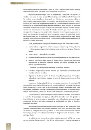 Banco de Dados



                      (SGBD) da metade da década de 1980 e início de 1990. A segunda inovação foi o processo
                      de Normalização, sendo que ambas estão intimamente relacionadas.
                               O processo de normalização como foi proposto por Codd sujeita um esquema de
                      relação a uma série de testes para certificar-se de que ele satisfaça certa forma normal.
                      Na verdade, a normalização de dados pode ser vista como o processo de análise de
                      determinados esquemas de relações com base em suas dependências funcionais e chaves
                      primárias para alcançar as propriedades desejáveis de: (1) minimização de redundâncias e (2)
                      minimização de anomalias de inserção, exclusão e alteração. Nesse processo, os esquemas
                      de relações insatisfatórios, que não alcançam certas condições (no caso, os testes de forma
                      normal) são decompostos em esquemas de relações menores que passam nos testes e,
                      consequentemente, possuem as propriedades desejadas. Em outras palavras, quando uma
                      tabela não atende ao critério de uma forma normal, sua estrutura é redesenhada através
                      da projeção (jogar para fora) de alguns atributos, levando a construção de novas tabelas
                      contendo algum atributo que possa refazer o conteúdo da tabela original através da junção
                      (reunir) das tabelas resultantes.
                              Assim, podemos dizer que o processo de normalização tem as seguintes funções:

                          »   Analisar tabelas e organizá-las de forma que a sua estrutura seja simples, relacional
                              e estável, para que o gerenciamento delas possa ser também simples, eficiente e
                              seguro;
                          »   Evitar a perda e a repetição da informação;
                          »   Conseguir uma forma de representação adequada para o que se deseja armazenar;
                          »   Oferecer mecanismos para analisar o projeto do BD (identificação de erros e
                              possibilidades de melhorias) e oferecer métodos para corrigir problemas que, por
                              ventura, sejam encontrados.
                              E, com essas funções, pretende-se alcançar os seguintes objetivos:

                          »   Garantir a integridade dos dados, evitando que informações sem sentido sejam
                              inseridas no banco de dados;
                          »   Organizar e dividir as tabelas da forma mais eficiente possível, diminuindo a
                              redundância e permitindo a evolução do banco de dados com o mínimo de efeito
                              colateral.
                               Inicialmente Codd propôs três formas normais que ele chamou de primeira (1FN),
                      segunda (2FN) e terceira (3FN) forma normal. Uma definição mais forte da 3FN (chamada
                      forma normal BOYCE-CODD - FNBC ou BCNF) foi depois proposta por Boyce e Codd. Todas
                      essas formas normais são baseadas nas dependências funcionais entre os atributos de uma
                      relação. Posteriormente, uma quarta (4FN) e quinta (5FN) forma normal foram propostas.
                               As formas normais são aplicadas para evitar redundância de dados, inconsistências
                      e anomalias de atualização. Isso porque, redundância de dados é um fato gerador de
                      inconsistências. Já as anomalias de atualização criam dificuldades operacionais para
                      manutenção do banco de dados, quebrando a confiabilidade no dado ou ferindo a
                      integridade dos dados.
                              Uma forma normal engloba todas as outras anteriores, ou seja, a hierarquia entre
                      as formas normais indica que uma tabela só pode estar numa forma mais avançada se, além
                      de atender as condições necessárias, já estiver na forma normal imediatamente anterior.
                      Por exemplo, para que uma tabela esteja na 2FN, ela obrigatoriamente deve estar na 1FN e
                      assim por diante.
                              Na prática, o mais comum é normalizar relações apenas até a 3FN. Isso porque
                      as três primeiras formas normais (1FN, 2FN e 3FN) atendem à maioria dos casos de

46
 