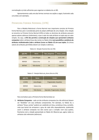 Banco de Dados



normalização e já são suficientes para organizar as tabelas de um BD.
       Apresentaremos cada uma das formas normais nas seções a seguir, ilustrando cada
uma delas com exemplos.



Primeira Forma Normal (1FN)
         Para o Modelo Relacional a Forma Normal mais importante consiste da Primeira
Forma Normal, pois é considerada parte da própria definição de uma relação. Uma relação
se encontra na Primeira Forma Normal (1FN) se todos os domínios de atributos possuem
apenas valores atômicos (indivisíveis), e que o valor de cada atributo na tupla seja um valor
simples. Ou seja, a 1FN não permite a construção de relações que apresentem atributos
compostos (vide o atributo Graus das Lentes na Tabela 16) e nem possibilita a existência de
atributos multivalorados (vide o atributo Cursos na Tabela 17) em suas tuplas. Os únicos
valores de atributos permitidos devem ser simples e atômicos.

                              Tabela 16 - Relação Paciente (fora da 1FN)


               CPF (PK)              Nome            Tipo_Sanguineo          Graus_Lentes

               123456             Jonas Borges             AB+                0.25, 0.50

               987659              Cássia Lima              O-                  1.0,0.5

               007543             Túlio Gomes               A+                 0.0,0.25




                          Tabela 17 - Relação Matricula_Aluno (fora da 1FN)


                CPF (PK)               Nome                        Cursos

                 123456            Jonas Borges           Programador, Arquiteto

                 987659             Cássia Lima                   Analista

                 007543             Túlio Gomes       Operador, Programador, Analista



         Para normalizar para a Primeira Forma Normal deve-se:

    I)   Atributos Compostos - cada um dos atributos compostos (ou não atômicos) devem
         ser “divididos” em seus atributos componentes. Por exemplo, na Tabela 16, o
         atributo “Graus_Lentes” poderia ser subdivido em Grau_LenteEsq e Grau_LenteDir,
         visto que temos de armazenar o grau de cada olho separadamente, quebrando
         assim o atributo composto nos dois outros que o compõe. Com essa quebra,
         ficaríamos com a relação apresentada na Tabela 18. Observe que, agora, todos os
         atributos são indivisíveis (atômicos).




                                                                                                             47
 
