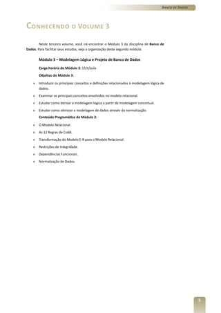 Banco de Dados




Conhecendo o Volume 3
        Neste terceiro volume, você irá encontrar o Módulo 3 da disciplina de Banco de
Dados. Para facilitar seus estudos, veja a organização deste segundo módulo.

        Módulo 3 – Modelagem Lógica e Projeto de Banco de Dados

        Carga horária do Módulo 3: 15 h/aula
        Objetivo do Módulo 3:

    »   Introduzir os principais conceitos e definições relacionados à modelagem lógica de
        dados.
    »   Examinar os principais conceitos envolvidos no modelo relacional.
    »   Estudar como derivar a modelagem lógica a partir da modelagem conceitual.
    »   Estudar como otimizar a modelagem de dados através da normalização.
        Conteúdo Programático do Módulo 3:

    »   O Modelo Relacional.
    »   As 12 Regras de Codd.
    »   Transformação do Modelo E-R para o Modelo Relacional.
    »   Restrições de Integridade.
    »   Dependências Funcionais.
    »   Normalização de Dados.




                                                                                                         5
 
