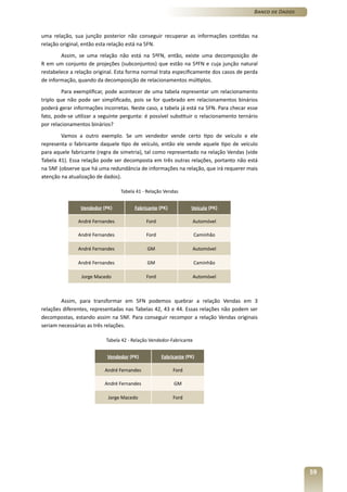 Banco de Dados



uma relação, sua junção posterior não conseguir recuperar as informações contidas na
relação original, então esta relação está na 5FN.
        Assim, se uma relação não está na 5ªFN, então, existe uma decomposição de
R em um conjunto de projeções (subconjuntos) que estão na 5ªFN e cuja junção natural
restabelece a relação original. Esta forma normal trata especificamente dos casos de perda
de informação, quando da decomposição de relacionamentos múltiplos.
         Para exemplificar, pode acontecer de uma tabela representar um relacionamento
triplo que não pode ser simplificado, pois se for quebrado em relacionamentos binários
poderá gerar informações incorretas. Neste caso, a tabela já está na 5FN. Para checar esse
fato, pode-se utilizar a seguinte pergunta: é possível substituir o relacionamento ternário
por relacionamentos binários?
        Vamos a outro exemplo. Se um vendedor vende certo tipo de veículo e ele
representa o fabricante daquele tipo de veículo, então ele vende aquele tipo de veículo
para aquele fabricante (regra de simetria), tal como representado na relação Vendas (vide
Tabela 41). Essa relação pode ser decomposta em três outras relações, portanto não está
na 5NF (observe que há uma redundância de informações na relação, que irá requerer mais
atenção na atualização de dados).

                                 Tabela 41 - Relação Vendas


                Vendedor (PK)          Fabricante (PK)           Veículo (PK)

               André Fernandes               Ford                 Automóvel

               André Fernandes               Ford                    Caminhão

               André Fernandes               GM                   Automóvel

               André Fernandes               GM                      Caminhão

                Jorge Macedo                 Ford                 Automóvel



        Assim, para transformar em 5FN podemos quebrar a relação Vendas em 3
relações diferentes, representadas nas Tabelas 42, 43 e 44. Essas relações não podem ser
decompostas, estando assim na 5NF. Para conseguir recompor a relação Vendas originais
seriam necessárias as três relações.

                           Tabela 42 - Relação Vendedor-Fabricante


                           Vendedor (PK)            Fabricante (PK)

                          André Fernandes                Ford

                          André Fernandes                GM

                            Jorge Macedo                 Ford




                                                                                                          59
 