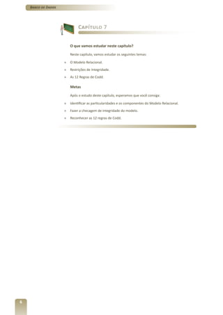 Banco de Dados




                              Capítulo 7


                         O que vamos estudar neste capítulo?

                         Neste capítulo, vamos estudar os seguintes temas:

                     »   O Modelo Relacional.
                     »   Restrições de Integridade.
                     »   As 12 Regras de Codd.

                         Metas

                         Após o estudo deste capítulo, esperamos que você consiga:

                     »   Identificar as particularidades e os componentes do Modelo Relacional.
                     »   Fazer a checagem de integridade do modelo.
                     »   Reconhecer as 12 regras de Codd.




6
 