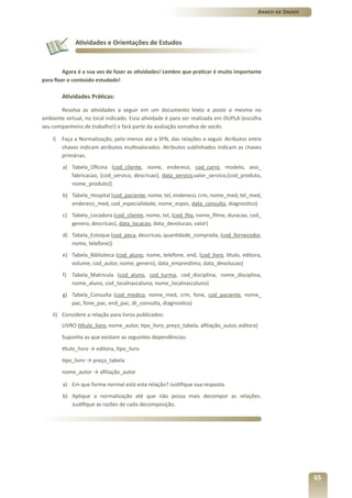 Banco de Dados




              Atividades e Orientações de Estudos



         Agora é a sua vez de fazer as atividades! Lembre que praticar é muito importante
para fixar o conteúdo estudado!

         Atividades Práticas:

       Resolva as atividades a seguir em um documento texto e poste o mesmo no
ambiente virtual, no local indicado. Essa atividade é para ser realizada em DUPLA (escolha
seu companheiro de trabalho!) e fará parte da avaliação somativa de vocês.

    I)   Faça a Normalização, pelo menos até a 3FN, das relações a seguir. Atributos entre
         chaves indicam atributos multivalorados. Atributos sublinhados indicam as chaves
         primárias.
         a) Tabela_Oficina (cod_cliente, nome, endereco, cod_carro, modelo, ano_
            fabricacao, {cod_servico, descricao}, data_servico,valor_servico,{cod_produto,
            nome_produto})
         b) Tabela_Hospital (cod_paciente, nome, tel, endereco, crm, nome_med, tel_med,
            endereco_med, cod_especialidade, nome_espec, data_consulta, diagnostico)
         c) Tabela_Locadora (cod_cliente, nome, tel, {cod_fita, nome_filme, duracao, cod_
            genero, descricao}, data_locacao, data_devolucao, valor)
         d) Tabela_Estoque (cod_peca, descricao, quantidade_comprada, {cod_fornecedor,
            nome, telefone})
         e) Tabela_Biblioteca (cod_aluno, nome, telefone, end, {cod_livro, titulo, editora,
            volume, cod_autor, nome, genero}, data_emprestimo, data_devolucao)
         f) Tabela_Matricula (cod_aluno, cod_turma, cod_disciplina, nome_disciplina,
            nome_aluno, cod_localnascaluno, nome_localnascaluno)
         g) Tabela_Consulta (cod_medico, nome_med, crm, fone, cod_paciente, nome_
            pac, fone_pac, end_pac, dt_consulta, diagnostico)
    II) Considere a relação para livros publicados:
         LIVRO (título_livro, nome_autor, tipo_livro, preço_tabela, afiliação_autor, editora)
         Suponha as que existam as seguintes dependências:
         título_livro → editora, tipo_livro
         tipo_livro → preço_tabela
         nome_autor → afiliação_autor

         a) Em que forma normal está esta relação? Justifique sua resposta.
         b) Aplique a normalização até que não possa mais decompor as relações.
            Justifique as razões de cada decomposição.




                                                                                                                 65
 
