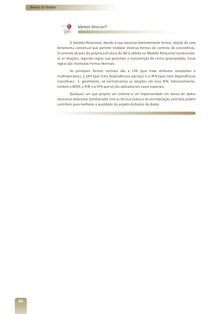 Banco de Dados




                                   Vamos Revisar?


                               O Modelo Relacional, devido à sua natureza inerentemente formal, dispõe de uma
                      ferramenta conceitual que permite modelar diversas formas de controle de consistência.
                      O controle através da própria estrutura do BD é obtido no Modelo Relacional construindo-
                      se as relações, segundo regras que garantam a manutenção de certas propriedades. Essas
                      regras são chamadas Formas Normais.
                               As principais formas normais são a 1FN (que trata atributos compostos e
                      multivalorados), a 2FN (que trata dependências parciais) e a 3FN (que trata dependências
                      transitivas). E, geralmente, só normalizamos as relações até essa 3FN. Adicionalmente,
                      existem a BCNF, a 4FN e a 5FN que só são aplicadas em casos especiais.
                              Qualquer um que projete um sistema a ser implementado em banco de dados
                      relacional deve estar familiarizado com as técnicas básicas da normalização, pois elas podem
                      contribuir para melhorar a qualidade do projeto do banco de dados.




66
 