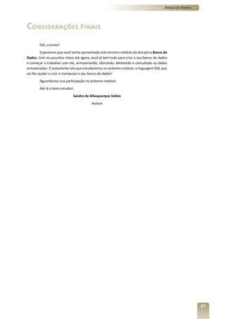 Banco de Dados




Considerações Finais
        Olá, cursista!
         Esperamos que você tenha aproveitado este terceiro módulo da disciplina Banco de
Dados. Com os assuntos vistos até agora, você já tem tudo para criar o seu banco de dados
e começar a trabalhar com ele, armazenando, alterando, deletando e consultado os dados
armazenados. É justamente isto que estudaremos no próximo módulo: a linguagem SQL que
vai lhe ajudar a criar e manipular o seu banco de dados!
        Aguardamos sua participação no próximo módulo.
        Até lá e bons estudos!
                             Sandra de Albuquerque Siebra
                                         Autora




                                                                                                        67
 