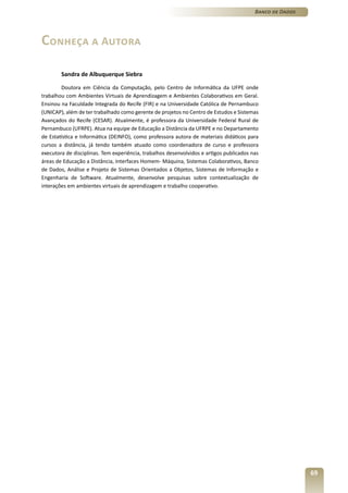 Banco de Dados




Conheça a Autora

        Sandra de Albuquerque Siebra

        Doutora em Ciência da Computação, pelo Centro de Informática da UFPE onde
trabalhou com Ambientes Virtuais de Aprendizagem e Ambientes Colaborativos em Geral.
Ensinou na Faculdade Integrada do Recife (FIR) e na Universidade Católica de Pernambuco
(UNICAP), além de ter trabalhado como gerente de projetos no Centro de Estudos e Sistemas
Avançados do Recife (CESAR). Atualmente, é professora da Universidade Federal Rural de
Pernambuco (UFRPE). Atua na equipe de Educação a Distância da UFRPE e no Departamento
de Estatística e Informática (DEINFO), como professora autora de materiais didáticos para
cursos a distância, já tendo também atuado como coordenadora de curso e professora
executora de disciplinas. Tem experiência, trabalhos desenvolvidos e artigos publicados nas
áreas de Educação a Distância, Interfaces Homem- Máquina, Sistemas Colaborativos, Banco
de Dados, Análise e Projeto de Sistemas Orientados a Objetos, Sistemas de Informação e
Engenharia de Software. Atualmente, desenvolve pesquisas sobre contextualização de
interações em ambientes virtuais de aprendizagem e trabalho cooperativo.




                                                                                                          69
 