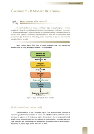 Banco de Dados




Capítulo 7 – O Modelo Relacional

             Vamos conversar sobre o assunto?


        No projeto de Banco de Dados, a modelagem lógica ou projeto lógico é a terceira
etapa (vide Figura 1), antecedida pela análise de requisitos e pela modelagem conceitual.
O produto dessa etapa é o modelo relacional ou esquema relacional e este é justamente o
assunto desse capítulo! Esse modelo já é dependente do SGBD que for ser escolhido para
a implementação do banco de dados. Logo, atente para o fato de que esse é o momento
dessa decisão ser tomada.


       Neste capítulo, vamos falar sobre o modelo relacional, que é um exemplo de
modelo lógico de dados, e sobre os conceitos a ele relacionados.




                       Figura 1 - Etapas do Projeto de Banco de Dados




O Modelo Relacional (MR)
        Vamos relembrar... o que é o modelo lógico? É um modelo que vai especificar a
representação/declaração dos dados de acordo com o SGBD escolhido, definindo assim a
estrutura de registros do BD (onde cada registro define número fixo de campos (atributos)
e cada campo possui tamanho fixo). Um exemplo de modelo lógico é o modelo relacional
(MR). Os SGBDs que utilizam o MR são denominados SGBDs Relacionais e, nesta disciplina,
trataremos do projeto lógico apenas desse tipo de SGBD.


                                                                                                        7
 