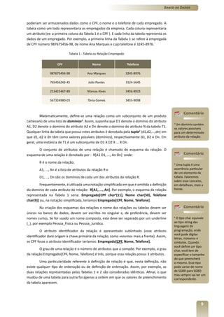 Banco de Dados



poderiam ser armazenados dados como o CPF, o nome e o telefone de cada empregado. A
tabela como um todo representaria os empregados da empresa. Cada coluna representaria
um atributo (ex: a primeira coluna da Tabela 1 é o CPF ). E cada linha da tabela representa os
dados de um empregado. Por exemplo, a primeira linha da Tabela 1 se refere à empregada
de CPF número 987675456-98, de nome Ana Marques e cujo telefone é 3245-8976.

                             Tabela 1 - Tabela ou Relação Empregado


                    CPF                      Nome                     Telefone

               987675456-98               Ana Marques                 3245-8976

               765456243-45               João Pontes                 3124-5645

               213415467-89               Marcos Alves                3456-8923

               567324980-03               Tânia Gomes                 3455-9098


                                                                                                       Comentário
         Matematicamente, define-se uma relação como um subconjunto de um produto
cartesiano de uma lista de domínios2. Assim, suponha que D1 denote o domínio do atributo
                                                                                                 2
                                                                                                  Um domínio contém
A1, D2 denote o domínio do atributo A2 e Dn denote o domínio do atributo N da tabela T1.
                                                                                                 os valores possíveis
Qualquer linha da tabela que possui estes atributos é denotada pela tupla3 (d1,d2,...,dn) em     para um determinado
que d1, d2 e dn têm como valores possíveis (domínios), respectivamente D1, D2 e Dn. Em           atributo da relação.
geral, uma instância de T1 é um subconjunto de D1 X D2 X ... X Dn.
      O conjunto de atributos de uma relação é chamado de esquema da relação. O
esquema de uma relação é denotado por : R[A1 D1, ..., An Dn] onde:                                     Comentário

        R é o nome da relação;                                                                   3
                                                                                                   Uma tupla é uma
        A1, ..., An é a lista de atributos da relação R e                                        ocorrência particular
                                                                                                 de um elemento da
        D1, ..., Dn são os domínios de cada um dos atributos da relação R.                       tabela. Falaremos
                                                                                                 sobre esse conceito,
         Frequentemente, é utilizada uma notação simplificada em que é omitida a definição       em detalheas, mais a
do domínio de cada atributo da relação: R[A1, ..., An]. Por exemplo, o esquema da relação        frente.
representada na Tabela 1 seria: Empregado[CPF char4(11), Nome char(50), Telefone
char(9)] ou, na notação simplificada, teríamos Empregado[CPF, Nome, Telefone].
         Na criação dos esquemas das relações o nome das relações ou tabelas devem ser                 Comentário
únicos no banco de dados, devem ser escritos no singular e, de preferência, devem ser
nomes curtos. Se for usado um nome composto, este deve ser separado por um underline             4
                                                                                                   O tipo char equivale
(_), por exemplo Pessoa_Fisica ou Pessoa_Juridica.                                               ao tipo string das
                                                                                                 linguagens de
         O atributo identificador da relação é apresentado sublinhado (esse atributo             programação, onde
                                                                                                 você pode digitar
identificador dará origem à chave primária da relação, como veremos mais a frente). Assim,
                                                                                                 letras, números e
se CPF fosse o atributo identificador teríamos: Empregado[CPF, Nome, Telefone].                  símbolos. Quando
                                                                                                 você define um tipo
        O grau de uma relação é o número de atributos que a compõe. Por exemplo, o grau          char, você tem de
da relação Empregado[CPF, Nome, Telefone] é três, porque essa relação possui 3 atributos.        especificar o tamanho
                                                                                                 do que preencherá
        Uma particularidade referente à definição de relação é que, nesta definição, não         o mesmo. Esse tipo
existe qualquer tipo de ordenação ou de definição de ordenação. Assim, por exemplo, as           pode variar de nome
duas relações representadas pelas Tabelas 1 e 2 são consideradas idênticas. Afinal, o que        de SGBD para SGBD
                                                                                                 mas sempre vai ter um
mudou de uma tabela para outra foi apenas a ordem em que os valores de preenchimento             correspondente.
da tabela aparecem.




                                                                                                                    9
 