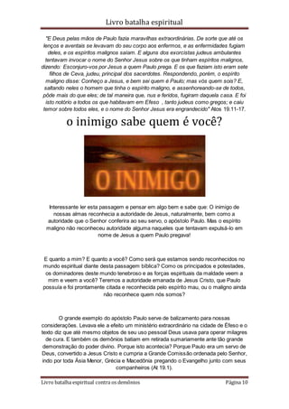 Livro batalha espiritual
Livro batalha espiritual contra os demônios Página 10
"E Deus pelas mãos de Paulo fazia maravilhas extraordinárias. De sorte que até os
lenços e aventais se levavam do seu corpo aos enfermos, e as enfermidades fugiam
deles, e os espíritos malignos saíam. E alguns dos exorcistas judeus ambulantes
tentavam invocar o nome do Senhor Jesus sobre os que tinham espíritos malignos,
dizendo: Esconjuro-vos por Jesus a quem Paulo prega. E os que faziam isto eram sete
filhos de Ceva, judeu, principal dos sacerdotes. Respondendo, porém, o espírito
maligno disse: Conheço a Jesus, e bem sei quem é Paulo; mas vós quem sois? E,
saltando neles o homem que tinha o espírito maligno, e assenhoreando-se de todos,
pôde mais do que eles; de tal maneira que, nus e feridos, fugiram daquela casa. E foi
isto notório a todos os que habitavam em Efeso , tanto judeus como gregos; e caiu
temor sobre todos eles, e o nome do Senhor Jesus era engrandecido" Atos 19.11-17.
o inimigo sabe quem é você?
Interessante ler esta passagem e pensar em algo bem e sabe que: O inimigo de
nossas almas reconhecia a autoridade de Jesus, naturalmente, bem como a
autoridade que o Senhor conferira ao seu servo, o apóstolo Paulo. Mas o espírito
maligno não reconheceu autoridade alguma naqueles que tentavam expulsá-lo em
nome de Jesus a quem Paulo pregava!
E quanto a mim? E quanto a você? Como será que estamos sendo reconhecidos no
mundo espiritual diante desta passagem bíblica? Como os principados e potestades,
os dominadores deste mundo tenebroso e as forças espirituais da maldade veem a
mim e veem a você? Teremos a autoridade emanada de Jesus Cristo, que Paulo
possuía e foi prontamente citada e reconhecida pelo espírito mau, ou o maligno ainda
não reconhece quem nós somos?
O grande exemplo do apóstolo Paulo serve de balizamento para nossas
considerações. Levava ele a efeito um ministério extraordinário na cidade de Éfeso e o
texto diz que até mesmo objetos de seu uso pessoal Deus usava para operar milagres
de cura. E também os demônios batiam em retirada sumariamente ante tão grande
demonstração do poder divino. Porque isto acontecia? Porque Paulo era um servo de
Deus, convertido a Jesus Cristo e cumpria a Grande Comissão ordenada pelo Senhor,
indo por toda Ásia Menor, Grécia e Macedônia pregando o Evangelho junto com seus
companheiros (At 19.1).
 