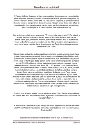 Livro batalha espiritual
Livro batalha espiritual contra os demônios Página 12
A Palavra de Deus deixa-nos ainda a recomendação de que devemos nessa batalha,
estar revestidos da armadura divina. A recomendação é de que nos fortaleçamos no
Senhor e na força do Seu poder (Ef 6.10). Nos versos seguintes, o apóstolo Paulo vai
discorrer sobre os componentes desta armadura, não sem antes deixar claro o fato de
nossa luta não é contra pessoas de carne e osso, não é contra nossos semelhantes,
nossa luta é espiritual, é contra Satanás e seus demônios (v.12).
Ora, voltemos a refletir sobre a pergunta: "O inimigo sabe quem é você?" Ele saberá, e
temerá, se andarmos como Jesus a exemplo do que fez Paulo, a ponto de ele
exortar:"Sede, pois, imitadores de Deus, como filhos amados" (Ef 5.1). Ele mesmo
imitou ao Senhor e andava bem próximo a Ele. Não havia como o inimigo deixar de
reconhecer isso e capitular diante da autoridade que Paulo demonstrava em virtude
dessa união com Cristo.
Os exorcistas ambulantes tentaram pateticamente fazer uso do nome de Jesus. Havia
grupos desses elementos naquela época, segundo o historiador judeu Flávio Josefo,
que exerciam sua atividade de expulsão de demônios, mas isso era feito pelo próprio
poder a eles conferido pelo diabo, porque como existe uma hierarquia entre as hostes
do mal (Ef 6.12), até certa medida poderes demoníacos podem expulsar outros
poderes demoníacos como disse Jesus (Mt 12.27), embora, como disse também o
Senhor "uma casa dividida contra si mesma não subsistirá" (vv.25,26). Então, aqueles
homens tentaram exercer sua atividade sendo que desta feita usando o nome de
Jesus. Como não eram autênticos seguidores do Mestre, como Paulo e seus
companheiros eram, o espírito maligno não reconheceu autoridade alguma neles,
mesmo usando o nome de Cristo. Eles não conheciam a Jesus, não eram nascidos de
novo, eram ímpios e tentaram usar o nome de Jesus como se esse nome em si
contivesse poderes mágicos. Ficaram envergonhados e frustrados pois o demônio
disse que não lhes atribuía autoridade alguma e foram surrados impiedosamente pelo
endemoninhado e tiveram de fugir envergonhados.
Que isto sirva de alerta a todos os que seguem a Jesus Cristo. Temos sim autoridade
no Senhor. Mas esta autoridade só estará legitimada "se andarmos na luz como ele na
luz está" (1Jo 1.7).
E então? Qual a informação que o inimigo tem a seu respeito? O que sabe ele sobre
você? Reconhece ele no presente momento a autoridade que você possui em Jesus
Cristo ou não?
Já considerou isto seriamente? Então é hora de fazê-lo. Pense nisso.
 