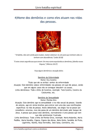 Livro batalha espiritual
Livro batalha espiritual contra os demônios Página 13
4)Nome dos demônios e como eles atuam nas vidas
das pessoas.
" O ladrão, não vem senão para roubar, matar e destruir. Eu vim para que tenham vida e a
tenham com abundância;" (João 10:10)
"E estes sinais seguirão aosquecrerem: Em meu nomeexpulsarão os demônios; falarão novas
línguas;" (Marcos 16:17)
Veja alguns demônios e atuação deles
Demônio da Enfermidade
Nome: Exu Caveira
Título que ele se atribui: senhor da enfermidade
Atuação: Este demônio coloca enfermidades nas pessoas em que ele possui, sendo
que em alguns casos não se consegue descobrir as causas.
Linha demôniaca: Toda a linha de Caveiras, exemplo: Tatá Caveira, Caveira da
Catatumba, etc.
Demônio da Sensualidade
Nome: Pomba-Gira
Atuação: Este demônio age na sensualidade e na vida sexual da pessoa. Usando
de astúcia, age em várias brechas para entrar com uma das suas ramificações
específicas na vida da pessoa. Muito debochada, aos leigos faz-se passar por
conselheira amorosa, mas não passa de um demônio derrotado pelo Sangue de
Jesus. A pessoa que possui este demônio, normalmente é uma pessoa que tem
sua vida sentimental frustrada.
Linha demôniaca: Toda a linha de Pomba-Giras, exemplo: Maria Mulambo, Maria
Padilha, Maria Navalha, Cigana, Cigana das Almas, Meia-Noite, Sandália de Prata,
Ligeirinha, Rainha, Rosa Vermelha, Sete Saias, Cemitério, etc.
 