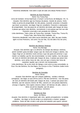 Livro batalha espiritual
Livro batalha espiritual contra os demônios Página 14
Estaremos detalhando mais sobre a ação de cada uma dessas Pomba-Giras!!!
Demônio da Área Financeira
Nome: Exu Tranca-Rua
Arma de Combate: Armas Espirituais e Cumprir as Escrituras de Maláquias 3:8, 12.
Atuação: Este demônio age nas finanças da pessoa. Usando de astúcia, fecha
todas as portas de prosperidade da vida pessoa, causando prejuízos e situações
que levam ao prejuízo. Aos leigos finge ser conselheiro financeiro e abençoador
de prosperidade, mas não passa de um demônio derrotado pelo Sangue de Jesus.
A pessoa que possui este demônio, normalmente é uma pessoa que tem sua vida
financeira amarrada e sem projeção de melhoras.
Linha demôniaca: Toda a linha de Tranca-Rua, exemplo: Tranca-Rua, Tranca-Fé,
Tranca-Tudo, Sete Portas Sete Cadeados, etc.
Estaremos detalhando mais sobre outros demônios que, além dos aqui citados,
agem na área financeira, tais como: Exu da Vala, Exu do Lôdo e Exu da Lama,
etc.!!!
Demônio das Doenças Venéreas
Nome: Exu Morcego
Atuação: Este demônio age e se alimenta da energia das doenças venéreas,
porém também gosta de beber sangue (que ele chama de menga) e absinto. Aos
leigos finge ser um demônio muito nervoso e que não gosta de conversar e que
resolve os trabalhos que lhe são encomendados na maior rapidez, mas não passa
de mais um demônio derrotado pelo Sangue de Jesus. A pessoa que possui este
demônio, corre sérios riscos de vida, uma vez que o mesmo tem fama de
assassinar aqueles que o servem nas incorporações.
Linha demôniaca: Ele se diz chefe de falange e tem entre os seus comandados os
Exus: Exu das Sombras, Exu Asa Negra, Exu Coruja e o Exu 7 Sombras (todos muito
perigosos).
Demônio da Convulsão
Nome: Omulu
Atuação: Este demônio age com ataques epiléticos, varíolas e doenças
contagiosas. Aos leigos se auto afirma como o "Rei dos Cemitérios", mas não passa
de mais um demônio derrotado pelo Sangue de Jesus. A pessoa que possui este
demônio, que ele costuma chamar de filho, costuma ser uma pessoa depressiva,
amarga e vingativa. Este capeta costuma colocar até doenças de pele, coluna e
dores nas pernas daqueles que ele possui.
Linha demôniaca: Cemitério
Demônio do Vício
Nome: Zé Pilintra
Atuação: Este demônio é responsável pelo vício, agindo principalmente na bebida
alcoólica. Aos leigos se faz de amigo e se compromete a resolver qualquer
problema. Gosta de falar errado e usar gírias de malandro para querer parecer
 