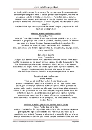 Livro batalha espiritual
Livro batalha espiritual contra os demônios Página 15
um simples otário (apesar de ser mesmo!!!), mas não passa de mais um demônio
derrotado pelo Sangue de Jesus. A pessoa que este demônio possui, costuma ser
uma pessoa violenta e viciada em alcoolismo e fumo. Este capeta costuma
inventar várias histórias a seu respeito, e também de passar uma imagem de
protetor e de bravinho (Mentiroso!!! Caí sempre de joelho na autoridade de Cristo
Jesus!!!).
Linha demoniaca: Age como capacho do Exu Garrafa Negra, que por sua vez está
ligado ao Exu Degradador
Demônio do Enfraquecimento Mental
Nome: Exu Tiriri
Atuação: Como todo demônio, é mentiroso e diz que gosta de criança, que é
brincalhão e que protege seus cavalos e aparelhos, mas não passa de um demônio
derrotado pelo Sangue de Jesus. A pessoa possuída deste demônio, têm
problemas de enfraquecimento da memória e da consciência.
Linha demôniaca: Este demônio age nas linhas das encruzilhadas, calunga, mirim,
matas e cemitério.
Demônio do Suicídio
Nome: Exu da Morte
Atuação: Este demônio coloca muita depressão,amargura e muitas idéias sobre
suicídio nas pessoas que ele possui, até que a pessoa de cabo da sua própria vida.
Este é mais um capeta ordinário, pois quando vê concretizado o seu objetivo,
busca brecha na própria família do suicída, agindo como espírito hereditário. Mas
também é mais um demônio derrotado pelo sangue de Jesus.
Linha demôniaca: Linha do cemitério acompanhado pela linha das almas.
Demônio do Vale dos Prazeres
Nome: Mohara
Título que ele se atribui: senhor do vale dos prazeres.
Atuação: Este demônio não pode se manifestar em um corpo humano, salvo
pactos, pois sua energia é capaz de matar uma pessoa. Diz-se que todas as
drogas, orgias e outras porcarias que dão prazer momentâneo são criados neste
vale do prazer, justamente por este derrotado pelo Sangue do Senhor Jesus. Diz-
se também, que ele é o grande responsável por ceifar espíritos humanos
em motéis para participar de orgias no inferno com outros demônios.
Linha demôniaca: Por se tratar de um príncipado, ele tem subalternos, como o
Exu Sete Trevas
Demônio da Fofoca (Detalhando algumas Pomba Giras)
Nome: Pomba-Gira Maria Rita
Atuação: Este demônio é o responsável pelas fofocas além de como toda pomba
gira vagabunda, agir na sensualidade e na vida sexual da pessoa. Ela é
especialista na criação de fofocas e se alimenta da propagação dela, ou seja, da
energia do desconforto causado pela fofoca. Sempre importante dizer, que não
 