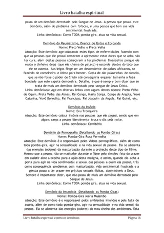 Livro batalha espiritual
Livro batalha espiritual contra os demônios Página 16
passa de um demônio derrotado pelo Sangue de Jesus. A pessoa que possui este
demônio, além do problema com fofocas, é uma pessoa que tem sua vida
sentimental frustrada.
Linha demôniaca: Como TODA pomba gira, atua na vida sexual.
Demônio do Reumatismo, Doença de Gotas e Corcunda
Nome: Preto Velho e Preta Velha
Atuação: Este demônio age colocando estes tipos de enfermidades fazendo com
que as pessoas que ele possui comecem a apresentar estas dores que se acha não
ter cura, além destas pessoas começarem a ter problemas financeiros porque ele
rouba o dinheiro delas (que ele chama de pataco) e esconde dentro do toco que
ele se assenta. Aos leigos finge ser um descendente de países africanos, se
fazendo de conselheiro e ótimo para benzer. Gosta de dar palavrinhas de consolo,
que se não fosse o poder de Cristo até conseguiria enganar tamanha a falsa
bondade que este capeta demonstra. Detalhe, é que é sempre bom dizer que se
trata de mais um demônio derrotado pelo sangue de Jesus Cristo.
Linha demôniaca: Age em diversas linhas com alguns destes nomes: Preto Velho
de Ogum, Preta Velha das Almas, Rei Congo, Maria Conga, Congo de Angola, Vovó
Catarina, Vovô Benedito, Pai Francisco, Pai Joaquim da Angola, Pai Guiné, etc.
Demônio da Insônia
Nome: Exu Tronqueira
Atuação: Este demônio coloca insônia nas pessoas que ele possui, sendo que em
alguns casos a pessoa literalmente troca o dia pela noite.
Linha demôniaca: Cemitério
Demônio da Pornografia (Detalhando as Pomba-Giras)
Nome: Pomba-Gira Rosa Vermelha
Atuação: Este demônio é o responsável pelos vídeos pornográficos, além de como
toda pomba-gira, agir na sensualidade e na vida sexual da pessoa. Ela se alimenta
das energias (odores) da masturbação durante a projeção deste tipo de filme.
Mesmo que a pessoa não se masturbe durante o filme pelo simples fato do prazer
em assistir abre a brecha para a ação desta maligna, e assim, quando ela acha a
porta para agir na vida sentimental e sexual das pessoas a quem ela possui, trás
como consequência problemas com masturbação, vida sentimental frustrada e a
pessoa passa a ter prazer em práticas sexuais ilícitas, abomináveis a Deus.
Sempre é importante dizer, que não passa de mais um demônio derrotado pelo
Sangue de Jesus.
Linha demôniaca: Como TODA pomba gira, atua na vida sexual.
Demônio da Imundícia (Detalhando as Pomba Giras)
Nome: Pomba-Gira Maria Mulambo
Atuação: Este demônio é o responsável pelos ambientes imundos e pela falta de
asseio, além de como toda pomba-gira, agir na sensualidade e na vida sexual da
pessoa. Ela se alimenta das energias (odores) do mau cheiro dos ambientes. Esta
 