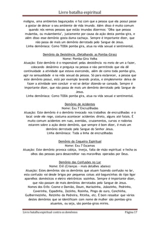 Livro batalha espiritual
Livro batalha espiritual contra os demônios Página 17
maligna, ama ambientes bagunçados e faz com que a pessoa que ela possui passe
a gostar de deixar o seu ambiente de vida imundo. Além disso é muito comum
quando nós vemos pessoas que estão imundas dizermos: "Olha que pessoa
mulamba, ou mulambenta", justamente por causa da ação desta pomba-gira, e
além disso esse demônio gosta duma cachaça. Sempre é importante dizer, que
não passa de mais um demônio derrotado pelo Sangue de Jesus.
Linha demôniaca: Como TODA pomba gira, atua na vida sexual e sentimental.
Demônio da Desistência (Detalhando as Pomba-Giras)
Nome: Pomba-Gira Velha
Atuação: Este demônio é o responsável pelas desistência no meio de um a fazer,
colocando desânimo e preguiça na pessoa e não permitindo que ela dê
continuidade a atividade que estava exercendo, além de como toda pomba-gira,
agir na sensualidade e na vida sexual da pessoa. Só para esclarecer, a pessoa que
este demônio possui, está por exemplo lavando pratos, e simplesmente deixa de
fazer a atividade sem concluir e vai se deitar dizendo-se cansada. Sempre é
importante dizer, que não passa de mais um demônio derrotado pelo Sangue de
Jesus.
Linha demôniaca: Como TODA pomba gira, atua na vida sexual e sentimental.
Demônio de Acidentes
Nome: Exu 7 Encruzilhadas
Atuação: Este demônio é o demônio invocado nos trabalhos de encruzilhadas e o
local onde ele rege, costuma acontecer acidentes direto, alguns até fatais. É
muito comum acidentes em ruas, avenidas, cruzamentos, curvas e rodovias
estarem sobre a ação deste demônio, que sempre é bom dizer, é mais um
demônio derrotado pelo Sangue do Senhor Jesus.
Linha demôniaca: Toda a linha de encruzilhadas
Demônio da Cegueira Espiritual
Nome: Exu 7 Escamas
Atuação: Este demônio provoca cobiça, inveja, falta de visão espiritual e fecha os
olhos das pessoas para desacreditar nas maravilhas operadas por Deus.
Demônio das Confusões no Lar
Nome: Erê (Crianças - mais detalhes abaixo)
Atuação: Estes demônios são os demônios que atuam fazendo confusão no lar,
esta confusão vai desde brigas por pequenas coisas até baguncinhas do tipo ligar
aparelhos domésticos e eletro eletrônicos sozinhos. Sempre é importante dizer,
que não passam de mais demônios derrotados pelo Sangue de Jesus.
Nomes dos Erês: Cosme e Damião, Doum, Mariazinha, Joãozinho, Pedrinho,
Caverinha, Espadinha, Zezinho, Rosinha, Pingo de ouro, Conchinha,
Guilhermezinho, Reizinho da Pedreira, Ritinha, etc. É bom ressaltar que vários
destes demônios que se identificam com nome de mulher são pombas-gira
atuantes, ou seja, são pomba-giras mirins.
 