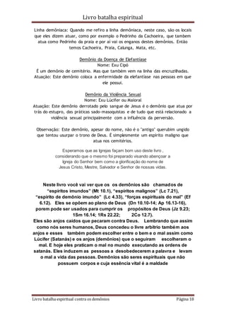 Livro batalha espiritual
Livro batalha espiritual contra os demônios Página 18
Linha demôniaca: Quando me refiro a linha demôniaca, neste caso, são os locais
que eles dizem atuar, como por exemplo o Pedrinho da Cachoeira, que tambem
atua como Pedrinho da praia e por aí vai os enganos destes demônios. Então
temos Cachoeira, Praia, Calunga, Mata, etc.
Demônio da Doença de Elefantíase
Nome: Exu Cipó
É um demônio de cemitério. Mas que também vem na linha das encruzilhadas.
Atuação: Este demônio coloca a enfermidade da elefantíase nas pessoas em que
ele possui.
Demônio da Violência Sexual
Nome: Exu Lúcifer ou Maioral
Atuação: Este demônio derrotado pelo sangue de Jesus é o demônio que atua por
trás do estupro, das práticas sado-masoquistas e de tudo que está relacionado a
violência sexual principalmente com a influência da perversão.
Observação: Este demônio, apesar do nome, não é o "antigo" querubim ungido
que tentou usurpar o trono de Deus. É simplesmente um espírito maligno que
atua nos cemitérios.
Esperamos que as Igrejas façam bom uso deste livro ,
considerando que o mesmo foi preparado visando abençoar a
Igreja do Senhor bem como a glorificação do nome de
Jesus Cristo, Mestre, Salvador e Senhor de nossas vidas.
Neste livro você vai ver que os os demônios são chamados de
“espíritos imundos” (Mt 10.1), “espíritos malignos” (Lc 7.21),
“espírito de demônio imundo” (Lc 4.33), “forças espirituais do mal” (Ef
6.12). Eles se opõem ao plano de Deus (Dn 10.10-14; Ap 16.13-16),
porem pode ser usados para cumprir os propósitos de Deus (Jz 9.23;
1Sm 16.14; 1Rs 22.22; 2Co 12.7).
Eles são anjos caídos que pecaram contra Deus. Lembrando que assim
como nós seres humanos, Deus concedeu o livre arbítrio também aos
anjos e esses também podem escolher entre o bem e o mal assim como
Lúcifer (Satanás) e os anjos (demônios) que o seguiram escolheram o
mal. E hoje eles praticam o mal no mundo executando as ordens de
satanás. Eles induzem as pessoas a desobedecerem a palavra e levam
o mal a vida das pessoas. Demônios são seres espirituais que não
possuem corpos e cuja essência vital é a maldade
 
