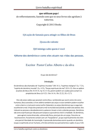 Livro batalha espiritual
Livro batalha espiritual contra os demônios Página 3
que utilizam papel
de reflorestamento, fazendo com que os seus livros não agridam à
natureza.
Copyright © 2013 Books
1)A ação de Satanás para atingir os filhos de Deus
2)casa do valente
3)O inimigo sabe quem é você
4)Nome dos demônios e como eles atuam nas vidas das pessoas.
Escritor Pastor Carlos Alberto c da silva
O que são demônios?
Introdução:
Os demônios são chamados de “espíritos imundos” (Mt 10.1), “espíritos malignos” (Lc 7.21),
“espírito de demônio imundo” (Lc 4.33), “forças espirituais do mal” (Ef 6.12). Eles se opõem
ao plano de Deus (Dn 10.10-14; Ap 16.13-16), porem podem ser usados para cumprir os
propósitos de Deus (Jz 9.23; 1Sm 16.14; 1Rs 22.22; 2Co 12.7).
Eles são anjos caídos que pecaram contra Deus. Lembrando que assim como nós seres
humanos,Deusconcedeu o livre arbítrio também aos anjos e esses também podem escolher
entre o bem e o mal assim como Lúcifer (Satanás) e os anjos (demônios) que o seguiram
escolheramomal.E hoje elespraticamomal nomundoexecutandoasordensde satanás.Eles
induzemas pessoas a desobedecerem a palavra e levam o mal a vida das pessoas. Demônios
são seresespirituaisque nãopossuemcorpose cujaessência vital é a maldade. Os demônios,
para agirem nesta dimensão, a dimensão física, precisam de um corpo. Para eles se
locomoverem, fisicamente contam com um “hospedeiro”, já que espiritualmente eles têm
uma parcial liberdade de locomoção. A possessão demoníaca ocorre quando um demônio
ocupa o espíritode umser humano,a fimde controlarseuspensamentose ações (Lucas 8:26-
 