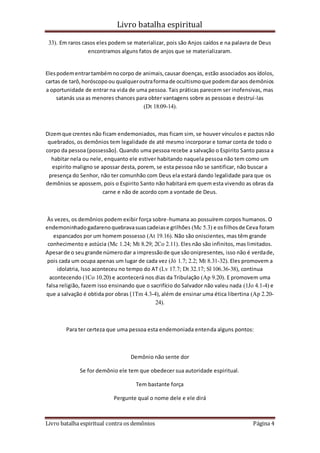 Livro batalha espiritual
Livro batalha espiritual contra os demônios Página 4
33). Em raros casos eles podem se materializar, pois são Anjos caídos e na palavra de Deus
encontramos alguns fatos de anjos que se materializaram.
Elespodementrartambémnocorpo de animais,causar doenças, estão associados aos ídolos,
cartas de tarô,horóscopoou qualqueroutraformade ocultismoque podemdaraos demônios
a oportunidade de entrar na vida de uma pessoa. Tais práticas parecem ser inofensivas, mas
satanás usa as menores chances para obter vantagens sobre as pessoas e destruí-las
(Dt 18:09-14).
Dizemque crentes não ficam endemoniados, mas ficam sim, se houver vínculos e pactos não
quebrados, os demônios tem legalidade de até mesmo incorporar e tomar conta de todo o
corpo da pessoa (possessão). Quando uma pessoa recebe a salvação o Espirito Santo passa a
habitar nela ou nele, enquanto ele estiver habitando naquela pessoa não tem como um
espirito maligno se apossar desta, porem, se esta pessoa não se santificar, não buscar a
presença do Senhor, não ter comunhão com Deus ela estará dando legalidade para que os
demônios se apossem, pois o Espirito Santo não habitará em quem esta vivendo as obras da
carne e não de acordo com a vontade de Deus.
Às vezes, os demônios podem exibir força sobre-humana ao possuírem corpos humanos. O
endemoninhadogadarenoquebravasuascadeiase grilhões (Mc 5.3) e osfilhosde Ceva foram
espancados por um homem possesso (At 19.16). Não são oniscientes, mas têm grande
conhecimento e astúcia (Mc 1.24; Mt 8.29; 2Co 2.11). Eles não são infinitos, mas limitados.
Apesarde o seugrande númerodar a impressãode que sãoonipresentes, isso não é verdade,
pois cada um ocupa apenas um lugar de cada vez (Jó 1.7; 2.2; Mt 8.31-32). Eles promovem a
idolatria, Isso aconteceu no tempo do AT (Lv 17.7; Dt 32.17; Sl 106.36-38), continua
acontecendo (1Co 10.20) e acontecerá nos dias da Tribulação (Ap 9.20). E promovem uma
falsa religião, fazem isso ensinando que o sacrifício do Salvador não valeu nada (1Jo 4.1-4) e
que a salvação é obtida por obras (1Tm 4.3-4), além de ensinar uma ética libertina (Ap 2.20-
24).
Para ter certeza que uma pessoa esta endemoniada entenda alguns pontos:
Demônio não sente dor
Se for demônio ele tem que obedecer sua autoridade espiritual.
Tem bastante força
Pergunte qual o nome dele e ele dirá
 
