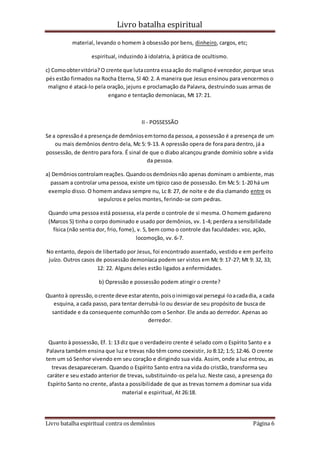 Livro batalha espiritual
Livro batalha espiritual contra os demônios Página 6
material, levando o homem à obsessão por bens, dinheiro, cargos, etc;
espiritual, induzindo à idolatria, à prática de ocultismo.
c) Comoobtervitória? O crente que lutacontra essaação do malignoé vencedor,porque seus
pés estão firmados na Rocha Eterna, Sl 40: 2. A maneira que Jesus ensinou para vencermos o
maligno é atacá-lo pela oração, jejuns e proclamação da Palavra, destruindo suas armas de
engano e tentação demoníacas, Mt 17: 21.
II - POSSESSÃO
Se a opressãoé a presençade demôniosemtornoda pessoa, a possessão é a presença de um
ou mais demônios dentro dela, Mc 5: 9-13. A opressão opera de fora para dentro, já a
possessão, de dentro para fora. É sinal de que o diabo alcançou grande domínio sobre a vida
da pessoa.
a) Demônioscontrolamreações. Quandoosdemôniosnão apenas dominam o ambiente, mas
passam a controlar uma pessoa, existe um típico caso de possessão. Em Mc 5: 1-20 há um
exemplo disso. O homem andava sempre nu, Lc 8: 27, de noite e de dia clamando entre os
sepulcros e pelos montes, ferindo-se com pedras.
Quando uma pessoa está possessa, ela perde o controle de si mesma. O homem gadareno
(Marcos 5) tinha o corpo dominado e usado por demônios, vv. 1-4; perdera a sensibilidade
física (não sentia dor, frio, fome), v. 5, bem como o controle das faculdades: voz, ação,
locomoção, vv. 6-7.
No entanto, depois de libertado por Jesus, foi encontrado assentado, vestido e em perfeito
juízo. Outros casos de possessão demoníaca podem ser vistos em Mc 9: 17-27; Mt 9: 32, 33;
12: 22. Alguns deles estão ligados a enfermidades.
b) Opressão e possessão podem atingir o crente?
Quantoà opressão, ocrente deve estaratento,poisoinimigovai persegui-loacadadia, a cada
esquina, a cada passo, para tentar derrubá-lo ou desviar de seu propósito de busca de
santidade e da consequente comunhão com o Senhor. Ele anda ao derredor. Apenas ao
derredor.
Quanto à possessão, Ef. 1: 13 diz que o verdadeiro crente é selado com o Espírito Santo e a
Palavra também ensina que luz e trevas não têm como coexistir, Jo 8:12; 1:5; 12:46. O crente
tem um só Senhor vivendo em seu coração e dirigindo sua vida. Assim, onde a luz entrou, as
trevas desapareceram. Quando o Espírito Santo entra na vida do cristão, transforma seu
caráter e seu estado anterior de trevas, substituindo-os pela luz. Neste caso, a presença do
Espírito Santo no crente, afasta a possibilidade de que as trevas tornem a dominar sua vida
material e espiritual, At 26:18.
 