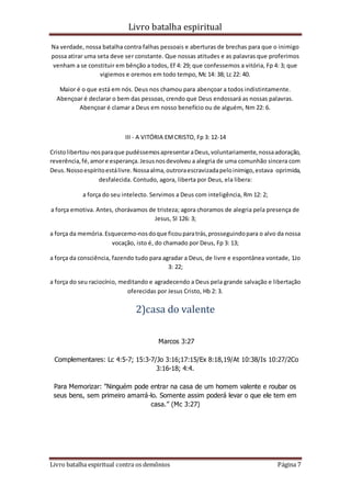 Livro batalha espiritual
Livro batalha espiritual contra os demônios Página 7
Na verdade, nossa batalha contra falhas pessoais e aberturas de brechas para que o inimigo
possa atirar uma seta deve ser constante. Que nossas atitudes e as palavras que proferimos
venham a se constituir em bênção a todos, Ef 4: 29; que confessemos a vitória, Fp 4: 3; que
vigiemos e oremos em todo tempo, Mc 14: 38; Lc 22: 40.
Maior é o que está em nós. Deus nos chamou para abençoar a todos indistintamente.
Abençoar é declarar o bem das pessoas, crendo que Deus endossará as nossas palavras.
Abençoar é clamar a Deus em nosso benefício ou de alguém, Nm 22: 6.
III - A VITÓRIA EMCRISTO, Fp 3: 12-14
Cristolibertou-nosparaque pudéssemosapresentaraDeus,voluntariamente,nossaadoração,
reverência,fé,amore esperança.Jesusnosdevolveu a alegria de uma comunhão sincera com
Deus.Nossoespíritoestálivre.Nossaalma,outroraescravizadapeloinimigo,estava oprimida,
desfalecida. Contudo, agora, liberta por Deus, ela libera:
a força do seu intelecto. Servimos a Deus com inteligência, Rm 12: 2;
a força emotiva. Antes, chorávamos de tristeza; agora choramos de alegria pela presença de
Jesus, Sl 126: 3;
a força da memória.Esquecemo-nosdoque ficouparatrás,prosseguindopara o alvo da nossa
vocação, isto é, do chamado por Deus, Fp 3: 13;
a força da consciência, fazendo tudo para agradar a Deus, de livre e espontânea vontade, 1Jo
3: 22;
a força do seu raciocínio, meditando e agradecendo a Deus pela grande salvação e libertação
oferecidas por Jesus Cristo, Hb 2: 3.
2)casa do valente
Marcos 3:27
Complementares: Lc 4:5-7; 15:3-7/Jo 3:16;17:15/Ex 8:18,19/At 10:38/Is 10:27/2Co
3:16-18; 4:4.
Para Memorizar: ”Ninguém pode entrar na casa de um homem valente e roubar os
seus bens, sem primeiro amarrá-lo. Somente assim poderá levar o que ele tem em
casa.” (Mc 3:27)
 