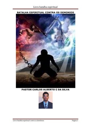 Livro batalha espiritual
Livro batalha espiritual contra os demônios Página 1
BATALHA ESPIRITUAL CONTRA OS DEMONIOS
PASTOR CARLOS ALBERTO C DA SILVA
 