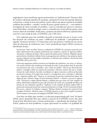 621
Desenho, Contexto e Qualidade Deliberativa em Conferências Nacionais: uma análise dos debates ...
originalmente visava transformar agentes penitenciários em “policiais penais”. Portanto, além
de vocalizar a demanda específica de um grupo, a proposta 6.6 trazia uma questão altamente
contenciosa: a criação de uma nova polícia, a quem caberia não apenas a gestão de atividades
cotidianas dos presídios – custódia e escolta de presos, guarda externa etc. –, mas também a
investigação de crimes ocorridos em presídios – tanto os cometidos por presos ou visitantes,
como homicídios e entrada de drogas, como os cometidos por outros policiais penais, como
tortura e abuso de autoridade. Ainda assim, a proposta não apenas sobreviveu à plenária final,
como foi a mais votada de toda a I CONSEG, com 1.905 votos.
Uma explicação para esses resultados não pode ser alcançada sem que se recorra a uma
boa descrição das condições nas quais a deliberação foi produzida – principalmente do
segundo “momento interativo”. O escopo deste texto não permite a inclusão de um extenso
relato de observação da conferência, mas a “nota” produzida por Sapori (2010) é precisa na
identificação de que:
Um fato que “saltou aos olhos” durante a realização da CONSEG foi a presença maciça das enti-
dades representativas das categorias profissionais que compõem o aparato de segurança pública.
Associações e sindicatos de praças, oficiais, agentes de polícia, peritos criminais, delegados, agentes
penitenciários e bombeiros militares foram os protagonistas da conferência. Suas propostas acaba-
ram por conformar em boa medida os princípios e as diretrizes que compõem o documento final
(Sapori, 2010, p.162-163).
Ocorreram negociações políticas intensivas nos bastidores da conferência, com vistas a se alcança-
rem acordos mínimos que atendessem às demandas de todos. Como produto final, foi aprovado
um documento que mais se assemelha a uma “colcha de retalhos”. Não há um direcionamento
político e estratégico nítido no conjunto dos princípios e diretrizes votados. Eles não se comple-
mentam de modo sistêmico, havendo contradições em alguns momentos, conforme já detectado
por diversos analistas. O exemplo mais notório é a incongruência entre o princípio 2, definindo
que a segurança pública deve “Pautar-se na manutenção da previsão constitucional vigente dos
órgãos da área, conforme Artigo 144 da Constituição Federal” e a diretriz 4, que tem o seguinte
texto: “Estruturar os órgãos policiais federais e estaduais para que atuem em ciclo completo de
polícia, delimitando competências para cada instituição de acordo com a gravidade do delito sem
prejuízo de suas atribuições específicas”. Implantar o ciclo completo de polícia implica NÃO se
pautar pela manutenção da previsão constitucional prevista no Artigo 144 da Constituição Federal.
Por sua vez, a diretriz 15 estabelece o seguinte: “Rechaço absoluto à proposta de criação do Ciclo
Completo de Polícia”. Afinal de contas, a CONSEG aprovou ou não o ciclo completo de polícia?
Não há resposta concreta para tal indagação (Sapori, 2010, p.163). 12
Com base nos dados aqui reunidos e na descrição proporcionada pela “nota” de Sapori
(2010), parece apropriado dizer que, embora o processo da I CONSEG tivesse sido capaz
de gerar boas alternativas para o sistema penitenciário, a especificação das propostas “prio-
ritárias” padeceu de sérios problemas, os quais repercutiram no sentido e na qualidade das
12. O eixo relativo ao “sistema penitenciário” não escapa disso. Basta ver quão incompatíveis são a diretriz 1 –“6.6. – (...)aprovar e implementar a
Proposta de Emenda Constitucional 308/2004”, que insere a polícia penal noArtigo 144 da Constituição, e o princípio 2 – pautar-se na manutenção
da previsão constitucional vigente dos órgãos da área, conforme artigo 144 da Constituição Federal –, o qual obteve 455 votos.
 