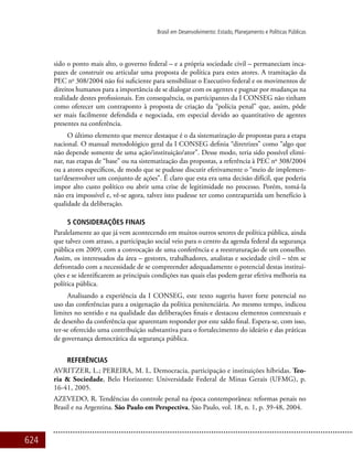 624
Brasil em Desenvolvimento: Estado, Planejamento e Políticas Públicas
sido o ponto mais alto, o governo federal – e a própria sociedade civil – permaneciam inca-
pazes de construir ou articular uma proposta de política para estes atores. A tramitação da
PEC no
308/2004 não foi suficiente para sensibilizar o Executivo federal e os movimentos de
direitos humanos para a importância de se dialogar com os agentes e pugnar por mudanças na
realidade destes profissionais. Em consequência, os participantes da I CONSEG não tinham
como oferecer um contraponto à proposta de criação da “polícia penal” que, assim, pôde
ser mais facilmente defendida e negociada, em especial devido ao quantitativo de agentes
presentes na conferência.
O último elemento que merece destaque é o da sistematização de propostas para a etapa
nacional. O manual metodológico geral da I CONSEG definia “diretrizes” como “algo que
não depende somente de uma ação/instituição/ator”. Desse modo, teria sido possível elimi-
nar, nas etapas de “base” ou na sistematização das propostas, a referência à PEC no
308/2004
ou a atores específicos, de modo que se pudesse discutir efetivamente o “meio de implemen-
tar/desenvolver um conjunto de ações”. É claro que esta era uma decisão difícil, que poderia
impor alto custo político ou abrir uma crise de legitimidade no processo. Porém, tomá-la
não era impossível e, vê-se agora, talvez isto pudesse ter como contrapartida um benefício à
qualidade da deliberação.
5 Considerações Finais
Paralelamente ao que já vem acontecendo em muitos outros setores de política pública, ainda
que talvez com atraso, a participação social veio para o centro da agenda federal da segurança
pública em 2009, com a convocação de uma conferência e a reestruturação de um conselho.
Assim, os interessados da área – gestores, trabalhadores, analistas e sociedade civil – têm se
defrontado com a necessidade de se compreender adequadamente o potencial destas institui-
ções e se identificarem as principais condições nas quais elas podem gerar efetiva melhoria na
política pública.
Analisando a experiência da I CONSEG, este texto sugeriu haver forte potencial no
uso das conferências para a oxigenação da política penitenciária. Ao mesmo tempo, indicou
limites no sentido e na qualidade das deliberações finais e destacou elementos contextuais e
de desenho da conferência que aparentam responder por este saldo final. Espera-se, com isso,
ter-se oferecido uma contribuição substantiva para o fortalecimento do ideário e das práticas
de governança democrática da segurança pública.
Referências
Avritzer, L.; PEREIRA, M. L. Democracia, participação e instituições híbridas. Teo-
ria & Sociedade, Belo Horizonte: Universidade Federal de Minas Gerais (UFMG), p.
16-41, 2005.
AZEVEDO, R. Tendências do controle penal na época contemporânea: reformas penais no
Brasil e na Argentina. São Paulo em Perspectiva, São Paulo, vol. 18, n. 1, p. 39-48, 2004.
 