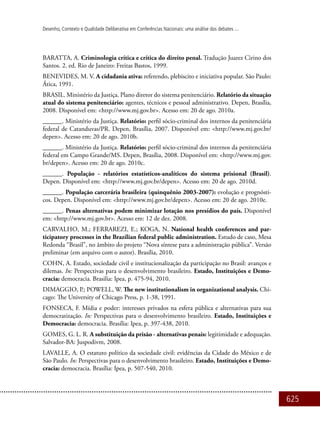 625
Desenho, Contexto e Qualidade Deliberativa em Conferências Nacionais: uma análise dos debates ...
BARATTA, A. Criminologia crítica e crítica do direito penal. Tradução Juarez Cirino dos
Santos. 2. ed. Rio de Janeiro: Freitas Bastos, 1999.
BENEVIDES, M. V. A cidadania ativa: referendo, plebiscito e iniciativa popular. São Paulo:
Ática, 1991.
BRASIL. Ministério da Justiça. Plano diretor do sistema penitenciário. Relatório da situação
atual do sistema penitenciário: agentes, técnicos e pessoal administrativo. Depen, Brasília,
2008. Disponível em: <http://www.mj.gov.br>. Acesso em: 20 de ago. 2010a.
______. Ministério da Justiça. Relatório: perfil sócio-criminal dos internos da penitenciária
federal de Catanduvas/PR. Depen, Brasília, 2007. Disponível em: <http://www.mj.gov.br/
depen>. Acesso em: 20 de ago. 2010b.
______. Ministério da Justiça. Relatório: perfil sócio-criminal dos internos da penitenciária
federal em Campo Grande/MS. Depen, Brasília, 2008. Disponível em: <http://www.mj.gov.
br/depen>. Acesso em: 20 de ago. 2010c.
______. População - relatórios estatísticos-analíticos do sistema prisional (Brasil).
Depen. Disponível em: <http://www.mj.gov.br/depen>. Acesso em: 20 de ago. 2010d.
______. População carcerária brasileira (quinquênio 2003-2007): evolução e prognósti-
cos. Depen. Disponível em: <http://www.mj.gov.br/depen>. Acesso em: 20 de ago. 2010e.
______. Penas alternativas podem minimizar lotação nos presídios do país. Disponível
em: <http://www.mj.gov.br>. Acesso em: 12 de dez. 2008.
CARVALHO, M.; FERRAREZI, E.; KOGA, N. National health conferences and par-
ticipatory processes in the Brazilian federal public administration. Estudo de caso, Mesa
Redonda “Brasil”, no âmbito do projeto “Nova síntese para a administração pública”. Versão
preliminar (em arquivo com o autor). Brasília, 2010.
COHN, A. Estado, sociedade civil e institucionalização da participação no Brasil: avanços e
dilemas. In: Perspectivas para o desenvolvimento brasileiro. Estado, Instituições e Demo-
cracia: democracia. Brasilia: Ipea, p. 475-94, 2010.
DIMAGGIO, P.; POWELL, W. The new institutionalism in organizational analysis. Chi-
cago: The University of Chicago Press, p. 1-38, 1991.
FONSECA, F. Mídia e poder: interesses privados na esfera pública e alternativas para sua
democratização. In: Perspectivas para o desenvolvimento brasileiro. Estado, Instituições e
Democracia: democracia. Brasília: Ipea, p. 397-438, 2010.
GOMES, G. L. R. A substituição da prisão - alternativas penais: legitimidade e adequação.
Salvador-BA: Juspodivm, 2008.
LAVALLE, A. O estatuto político da sociedade civil: evidências da Cidade do México e de
São Paulo. In: Perspectivas para o desenvolvimento brasileiro. Estado, Instituições e Demo-
cracia: democracia. Brasília: Ipea, p. 507-540, 2010.
 