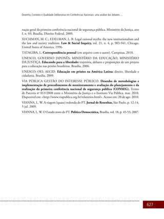 627
Desenho, Contexto e Qualidade Deliberativa em Conferências Nacionais: uma análise dos debates ...
nação geral da primeira conferência nacional de segurança pública. Ministério da Justiça, ano
I, n. 03, Brasília, Distrito Federal, 2009.
Suchman, M. C.; Edelman, L. B. Legal rational myths: the new institutionalism and
the law and society tradition. Law & Social Inquiry, vol. 21, n. 4, p. 903-941, Chicago,
United States of America, 1996.
Tatagiba, L. Correspondência pessoal (em arquivo com o autor). Campinas, 2010.
UNESCO; GOVERNO JAPONÊS; MINISTÉRIO DA EDUCAÇÃO; MINISTÉRIO
DA JUSTIÇA. Educando para a liberdade: trajetória, debates e proposições de um projeto
para a educação nas prisões brasileiras. Brasília, 2006.
UNESCO; OEI; AECID. Educação em prisões na América Latina: direito, liberdade e
cidadania. Brasília, 2009.
Via Pública Gestão do Interesse Público. Desenho de metodologias e
implementação de procedimentos de monitoramento e avaliação do planejamento e da
realização da primeira conferência nacional de segurança pública (CONSEG). Termo
de Parceria no
011/2008 entre o Ministério da Justiça e o Instituto Via Pública. mar. 2010.
Disponível em: <http://www.viapublica.org.br/relatorios.html>. Acesso em: 20 de ago. 2010.
VIANNA, L. W. A viagem (quase) redonda do PT. Jornal de Resenhas, São Paulo, p. 12-14,
5 jul. 2009.
VIANNA, L. W. O Estado novo do PT. Política Democrática, Brasília, vol. 18, p. 45-53, 2007.
 