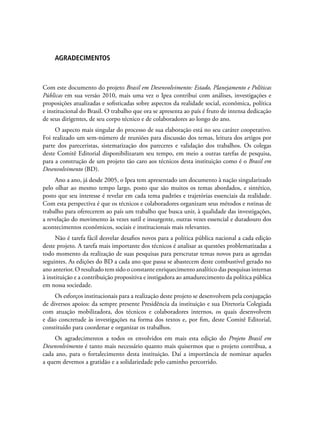 AGRADECIMENTOS
Com este documento do projeto Brasil em Desenvolvimento: Estado, Planejamento e Políticas
Públicas em sua versão 2010, mais uma vez o Ipea contribui com análises, investigações e
proposições atualizadas e sofisticadas sobre aspectos da realidade social, econômica, política
e institucional do Brasil. O trabalho que ora se apresenta ao país é fruto de intensa dedicação
de seus dirigentes, de seu corpo técnico e de colaboradores ao longo do ano.
O aspecto mais singular do processo de sua elaboração está no seu caráter cooperativo.
Foi realizado um sem-número de reuniões para discussão dos temas, leitura dos artigos por
parte dos pareceristas, sistematização dos pareceres e validação dos trabalhos. Os colegas
deste Comitê Editorial disponibilizaram seu tempo, em meio a outras tarefas de pesquisa,
para a construção de um projeto tão caro aos técnicos desta instituição como é o Brasil em
Desenvolvimento (BD).
Ano a ano, já desde 2005, o Ipea tem apresentado um documento à nação singularizado
pelo olhar ao mesmo tempo largo, posto que são muitos os temas abordados, e sintético,
posto que seu interesse é revelar em cada tema padrões e trajetórias essenciais da realidade.
Com esta perspectiva é que os técnicos e colaboradores organizam seus métodos e rotinas de
trabalho para oferecerem ao país um trabalho que busca unir, à qualidade das investigações,
a revelação do movimento às vezes sutil e insurgente, outras vezes essencial e duradouro dos
acontecimentos econômicos, sociais e institucionais mais relevantes.
Não é tarefa fácil desvelar desafios novos para a política pública nacional a cada edição
deste projeto. A tarefa mais importante dos técnicos é analisar as questões problematizadas a
todo momento da realização de suas pesquisas para perscrutar temas novos para as agendas
seguintes. As edições do BD a cada ano que passa se abastecem deste combustível gerado no
ano anterior. O resultado tem sido o constante enriquecimento analítico das pesquisas internas
à instituição e a contribuição propositiva e instigadora ao amadurecimento da política pública
em nossa sociedade.
Os esforços institucionais para a realização deste projeto se desenvolvem pela conjugação
de diversos apoios: da sempre presente Presidência da instituição e sua Diretoria Colegiada
com atuação mobilizadora, dos técnicos e colaboradores internos, os quais desenvolvem
e dão concretude às investigações na forma dos textos e, por fim, deste Comitê Editorial,
constituído para coordenar e organizar os trabalhos.
Os agradecimentos a todos os envolvidos em mais esta edição do Projeto Brasil em
Desenvolvimento é tanto mais necessário quanto mais quisermos que o projeto contribua, a
cada ano, para o fortalecimento desta instituição. Daí a importância de nominar aqueles
a quem devemos a gratidão e a solidariedade pelo caminho percorrido.
 