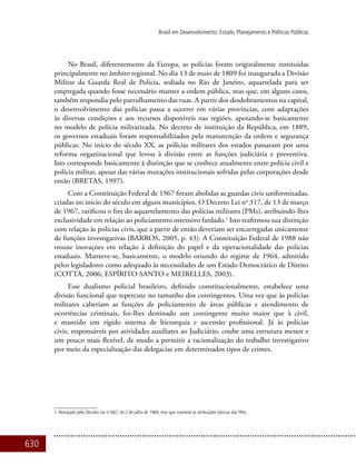 630
Brasil em Desenvolvimento: Estado, Planejamento e Políticas Públicas
No Brasil, diferentemente da Europa, as polícias foram originalmente instituídas
principalmente no âmbito regional. No dia 13 de maio de 1809 foi inaugurada a Divisão
Militar da Guarda Real de Polícia, sediada no Rio de Janeiro, aquartelada para ser
empregada quando fosse necessário manter a ordem pública, mas que, em alguns casos,
também respondia pelo patrulhamento das ruas. A partir dos desdobramentos na capital,
o desenvolvimento das polícias passa a ocorrer em várias províncias, com adaptações
às diversas condições e aos recursos disponíveis nas regiões, apoiando-se basicamente
no modelo de polícia militarizada. No decreto de instituição da República, em 1889,
os governos estaduais foram responsabilizados pela manutenção da ordem e segurança
públicas. No início do século XX, as polícias militares dos estados passaram por uma
reforma organizacional que levou à divisão entre as funções judiciária e preventiva.
Isto corresponde basicamente à distinção que se conhece atualmente entre polícia civil e
polícia militar, apesar das várias mutações institucionais sofridas pelas corporações desde
então (BRETAS, 1997).
Com a Constituição Federal de 1967 foram abolidas as guardas civis uniformizadas,
criadas no início do século em alguns municípios. O Decreto Lei no
317, de 13 de março
de 1967, ratificou o fim do aquartelamento das polícias militares (PMs), atribuindo-lhes
exclusividade em relação ao policiamento ostensivo fardado.1
Isto reafirmou sua distinção
com relação às polícias civis, que a partir de então deveriam ser encarregadas unicamente
de funções investigativas (BARROS, 2005, p. 43). A Constituição Federal de 1988 não
trouxe inovações em relação à definição do papel e da operacionalidade das polícias
estaduais. Manteve-se, basicamente, o modelo oriundo do regime de 1964, admitido
pelos legisladores como adequado às necessidades de um Estado Democrático de Direito
(COTTA, 2006; ESPÍRITO SANTO e MEIRELLES, 2003).
Esse dualismo policial brasileiro, definido constitucionalmente, estabelece uma
divisão funcional que repercute no tamanho dos contingentes. Uma vez que às polícias
militares caberiam as funções de policiamento de áreas públicas e atendimento de
ocorrências criminais, foi-lhes destinado um contingente muito maior que à civil,
e mantido um rígido sistema de hierarquia e ascensão profissional. Já às polícias
civis, responsáveis por atividades auxiliares ao Judiciário, coube uma estrutura menor e
um pouco mais flexível, de modo a permitir a racionalização do trabalho investigativo
por meio da especialização das delegacias em determinados tipos de crimes.
1. Revogado pelo Decreto Lei no
667, de 2 de julho de 1969, mas que manteve as atribuições básicas das PMs.
 