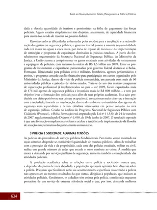 634
Brasil em Desenvolvimento: Estado, Planejamento e Políticas Públicas
dada a elevada quantidade de inativos e pensionistas na folha de pagamento das forças
policiais. Alguns estados simplesmente não dispõem, atualmente, de capacidade financeira
para custeá-los, tendo de recorrer ao governo federal.
Reconhecendo as dificuldades enfrentadas pelos estados para a ampliação e a racionali-
zação dos gastos em segurança pública, o governo federal passou a assumir responsabilidade
cada vez maior no apoio a esses entes, por meio de repasse de recursos e da implementação
de estratégias e programas de capacitação destinados às polícias estaduais. A partir do for-
talecimento orçamentário da Secretaria Nacional de Segurança Pública, do Ministério da
Justiça, a União passou a complementar os gastos estaduais com atividades de treinamento
e equipagem de policiais, com recursos da ordem de R$ 1,5 bilhão em 2009. Entre os pro-
gramas de treinamento e capacitação patrocinados pelo governo federal destaca-se o Bolsa-
Formação. Direcionado para policiais civis e militares, bombeiros, agentes penitenciários e
peritos, o programa concede auxílio financeiro para participação em cursos organizados pelo
Ministério da Justiça, dentro da visão de polícia comunitária, em parceria com mais de 60
universidades públicas e privadas de vários estados. Trata-se de um dos maiores programas
de capacitação profissional já implementados no país – até 2009, foram capacitados mais
de 176 mil agentes de segurança pública e investidos mais de R$ 800 milhões – e tem por
objetivo levar a formação dos policiais para além de suas próprias academias. Esta ação pro-
duziria um efeito positivo na sua cultura ocupacional, ao ocasionar maior abertura e interação
com a sociedade, baseada na interlocução, dentro do ambiente universitário, dos agentes de
segurança com especialistas e demais cidadãos interessados em pensar soluções na área
de segurança pública. Criado no âmbito do Programa Nacional de Segurança Pública com
Cidadania (Pronasci), o Bolsa-Formação está amparado pela Lei no
11.530, de 24 de outubro
de 2007, regulamentada pelo Decreto no
6.490, de 19 de junho de 2007. O resultado esperado
é que esta formação complementar reforce e acelere a tendência de implementação da filosofia
de atuação nos parâmetros do policiamento comunitário.
3 POLÍCIA E SOCIEDADE: ALGUMAS TENSÕES
As polícias são provedoras de serviços públicos fundamentais. Para tanto, como mostrado na
seção anterior, despende-se considerável quantidade de recursos públicos. Além de trabalhar
com a proteção da vida e da propriedade, cada uma das polícias estaduais, militar ou civil,
realiza um grande número de ações que excede o mero combate ao crime. À medida que
cresce a demanda por serviços públicos de segurança, aumenta também a complexidade das
atividades policiais.
A produção acadêmica sobre as relações entre polícia e sociedade mostra que,
a depender do ponto de vista abordado, a população apresenta opiniões bem diversas sobre
a polícia. Pesquisas que focalizam ações ou acontecimentos específicos envolvendo a polícia
não apresentam os mesmos resultados do que outras, dirigidas à população, que avaliam as
atividades policiais. Geralmente, os cidadãos têm estima pela polícia, considerada enquanto
prestadora de um serviço de extrema relevância social e que, por isso, demanda melhores
 