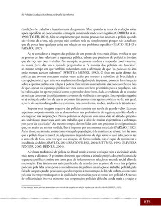 635
As Polícias Estaduais Brasileiras: o desafio da reforma
condições de trabalho e investimentos do governo. Mas, quando se trata da avaliação sobre
ações específicas de policiamento, a imagem construída tende a ser negativa (CORREIA et al.,
1996; TYLER, 2001). Sabe-se amplamente que muitas pessoas não acionam a polícia quando
são vítimas de crime, seja porque não confiam nela ou simplesmente porque não acreditam
que ela possa fazer qualquer coisa em relação ao seu problema específico (BEATO FILHO e
PAIXÃO, 1997).
Ao se considerar a imagem das polícias de um ponto de vista mais difuso, verifica-se que
as pessoas de fato valorizam a segurança pública, sabem que precisam do policial e desejam
que ele faça um bom trabalho. Por exemplo, as pessoas tendem a responder positivamente,
na maior parte das vezes, quando perguntadas se “a maioria dos policiais são honestos”,
ao mesmo tempo em que também concordam com a afirmação de que “os policiais na área
onde moram aceitam subornos” (WHITE e MENKE, 1982). O foco em ações diretas das
polícias em eventos concretos muitas vezes acaba por remeter a episódios de brutalidade e
corrupção policial que, uma vez amplamente divulgados pela imprensa, possuem forte impacto
sobre a opinião pública em relação à polícia. Este retrato contraditório das polícias reflete o fato
de que, apesar da segurança pública ser vista como um bem prioritário para a população, não
há valorização do agente policial como o provedor deste bem, dada a tendência de se associar
as práticas concretas de policiamento a eventos de violência e corrupção. Esta opinião negativa
se vê reforçada pelo fato de que o encontro das pessoas com agentes policiais se dá, em geral,
a partir de eventos desagradáveis e extremos, tais como furtos, roubos, acidentes de trânsito etc.
Superar essa imagem negativa das polícias consiste em tarefa de grande vulto. Existem
aspectos comportamentais que se desenvolvem nos profissionais de segurança pública desde o
seu ingresso nas corporações. Novos policiais se deparam com uma série de atitudes próprias
aos indivíduos envolvidos com um trabalho que é alvo de muitas expectativas e cobranças
por parte da sociedade.8
Ao mesmo tempo, devem lidar com um processo de estigmatização
que, em maior ou menor medida, lhes é imposto por esta mesma sociedade (PAIXÃO, 1982).
Além disso, sua missão, assim como vista pela população, é de combate ao crime. Isto faz com
que a polícia fique à mercê de julgamentos dependentes de algo sobre o qual não podem ter
o controle de fato, uma vez que sua atuação, de forma isolada, não é capaz de minimizar a
incidência de delitos (BAYLEY, 2001; BEATO FILHO, 2001; BITTNER, 1990; OLIVEIRA
JUNIOR, 2007; REINER, 2004).
A cultura tradicional de polícia no Brasil tende a tornar a relação com a sociedade ainda
mais tensa e distante. O primeiro elemento que orienta a atitude própria dos profissionais de
segurança pública consiste em certo grau de isolamento em relação ao mundo social além da
corporação. Este isolamento seria justificado, de acordo com o ponto de vista dos próprios
policiais, pela falta de respeito e entendimento do público em relação ao trabalho policial, pela
falta de cooperação das pessoas no que diz respeito à manutenção da lei e da ordem, assim como
pela sua incompreensão quanto às qualidades necessárias para se tornar um policial. O excesso
de solidariedade interna existente nas corporações policiais dificulta ainda mais a criação e
8. Por exemplo, esses policiais desenvolvem uma atitude de suspeita em relação àqueles que não são policiais (BARROS, 2005).
 