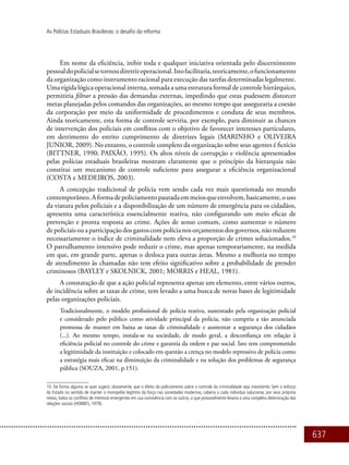 637
As Polícias Estaduais Brasileiras: o desafio da reforma
Em nome da eficiência, inibir toda e qualquer iniciativa orientada pelo discernimento
pessoaldopolicialsetornoudiretrizoperacional.Istofacilitaria,teoricamente,ofuncionamento
da organização como instrumento racional para execução das tarefas determinadas legalmente.
Uma rígida lógica operacional interna, somada a uma estrutura formal de controle hierárquico,
permitiria filtrar a pressão das demandas externas, impedindo que estas pudessem distorcer
metas planejadas pelos comandos das organizações, ao mesmo tempo que asseguraria a coesão
da corporação por meio da uniformidade de procedimentos e conduta de seus membros.
Ainda teoricamente, esta forma de controle serviria, por exemplo, para diminuir as chances
de intervenção dos policiais em conflitos com o objetivo de favorecer interesses particulares,
em detrimento do estrito cumprimento de diretrizes legais (MARINHO e OLIVEIRA
JUNIOR, 2009). No entanto, o controle completo da organização sobre seus agentes é fictício
(BITTNER, 1990; PAIXÃO, 1995). Os altos níveis de corrupção e violência apresentados
pelas polícias estaduais brasileiras mostram claramente que o princípio da hierarquia não
constitui um mecanismo de controle suficiente para assegurar a eficiência organizacional
(COSTA e MEDEIROS, 2003).
A concepção tradicional de polícia vem sendo cada vez mais questionada no mundo
contemporâneo.Aformadepoliciamentopautadaemmeiosqueenvolvem,basicamente,ouso
da viatura pelos policiais e a disponibilização de um número de emergência para os cidadãos,
apresenta uma característica essencialmente reativa, não configurando um meio eficaz de
prevenção e pronta resposta ao crime. Ações de senso comum, como aumentar o número
depoliciaisouaparticipaçãodosgastoscompolícianosorçamentosdosgovernos,nãoreduzem
necessariamente o índice de criminalidade nem eleva a proporção de crimes solucionados.10
O patrulhamento intensivo pode reduzir o crime, mas apenas temporariamente, na medida
em que, em grande parte, apenas o desloca para outras áreas. Mesmo a melhoria no tempo
de atendimento às chamadas não tem efeito significativo sobre a probabilidade de prender
criminosos (BAYLEY e SKOLNICK, 2001; MORRIS e HEAL, 1981).
A constatação de que a ação policial representa apenas um elemento, entre vários outros,
de incidência sobre as taxas de crime, tem levado a uma busca de novas bases de legitimidade
pelas organizações policiais.
Tradicionalmente, o modelo profissional de polícia reativa, sustentado pela organização policial
e considerado pelo público como atividade principal da polícia, não cumpriu a tão anunciada
promessa de manter em baixa as taxas de criminalidade e aumentar a segurança dos cidadãos
(...). Ao mesmo tempo, instala-se na sociedade, de modo geral, a desconfiança em relação à
eficiência policial no controle do crime e garantia da ordem e paz social. Isto tem comprometido
a legitimidade da instituição e colocado em questão a crença no modelo repressivo de polícia como
a estratégia mais eficaz na diminuição da criminalidade e na solução dos problemas de segurança
pública (SOUZA, 2001, p.151).
10. De forma alguma se quer sugerir, obviamente, que o efeito do policiamento sobre o controle da criminalidade seja inexistente. Sem o esforço
do Estado no sentido de manter o monopólio legítimo da força nas sociedades modernas, caberia a cada indivíduo solucionar, por seus próprios
meios, todos os conflitos de interesse emergentes em sua convivência com os outros, o que provavelmente levaria a uma completa deterioração das
relações sociais (HOBBES, 1979).
 