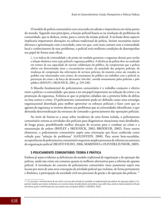 638
Brasil em Desenvolvimento: Estado, Planejamento e Políticas Públicas
Omodelodepolíciacomunitáriavemcrescendoemadesãoeimportânciaemváriaspartes
do mundo. Segundo seus princípios, a função policial baseia-se na resolução de problemas da
comunidade, que se desloca, então, para o centro da missão policial. A inclusão deste aspecto
implicaria importantes alterações na cultura tradicional de polícia. Seriam necessárias maior
abertura e aproximação com a sociedade, uma vez que, com mais contato com a comunidade
local e conhecimento de seus problemas, o policial teria melhores condições de desempenhar
seu papel de forma mais eficaz.
(...) os índices de criminalidade e de prisão são medidas grosseiras e enganosas demais para revelar
a relação dinâmica entre ação policial e segurança pública. A eficiência da polícia deve ser analisada
em termos de sua capacidade de suscitar colaboração do público, da compreensão que a polícia
obtém em determinadas áreas e circunstâncias sociais, da ansiedade dos próprios policiais, da
mudança de composição das solicitações de serviços policiais, da maneira como são tratados os
pedidos não relacionados com crimes, do entusiasmo do público em trabalhar com o policial na
prevenção do crime e da força da dicotomia ‘nós-eles’, sentida mutuamente pelos policiais e pelo
público (BAYLEY e SKOLNICK, 2001, p. 239-240).
A filosofia fundamental do policiamento comunitário é o trabalho conjunto e efetivo
entre a polícia e a comunidade, que passa a ter um papel importante na redução do crime e na
promoção da segurança. Enfatiza-se que os próprios cidadãos são a primeira linha de defesa
na luta contra o crime. O policiamento comunitário pode ser definido como uma estratégia
organizacional desenhada para melhor aproveitar os esforços policiais e fazer com que os
agentes de segurança se tornem abertos aos problemas que as comunidades identificam, o que
demanda descentralização da estrutura de comando e gerenciamento das operações policiais.
Ao invés de limitar-se a atuar sobre incidentes de uma forma isolada, o policiamento
comunitário orienta as atividades dos policiais para diagnósticos situacionais mais detalhados,
de longo prazo, possibilitando melhor alocação de recursos para o combate ao crime e a
manutenção da ordem (BAYLEY e SKOLNICK, 2002; BRODEUR, 2002). Entre outros
elementos, o policiamento comunitário supõe uma orientação que ficou conhecida como
voltada para “solução de problemas” (GOLDSTEIN, 2000). Para serem bem-sucedidas,
asexperiênciasdepoliciamentocomunitáriorequeremamplosprocessosdereformanaestrutura
da organização policial (BEATO FILHO, 2006; MARINHO e OLIVEIRA JUNIOR, 2009).
5 POLICIAMENTO COMUNITÁRIO: TEORIA E PRÁTICA
Embora já sejam evidentes as deficiências do modelo tradicional de organização e de operação das
polícias, ainda não existe um consenso quanto às melhores alternativas para a reforma do aparato
policial. A introdução do conceito de policiamento comunitário visou justamente suprir esta
lacuna por meio de uma nova concepção da atividade policial que incluísse, de forma permanente
e dinâmica, a participação da sociedade civil nos processos de gestão e de operação das polícias. 11
11. Em que pese o reconhecimento de seu mérito na busca pela inclusão da sociedade na implementação das políticas de segurança pública, é im-
portante ressaltar que inexiste na literatura um conceito unívoco de policiamento comunitário, e que, além disso, ainda se observa bastante confusão
até mesmo quanto à identificação das suas práticas mais corriqueiras (BAILEY e SKOLNICK, 2002).
 