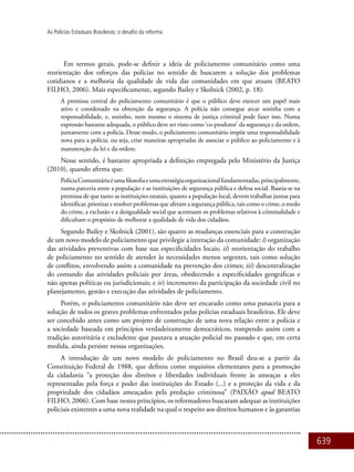 639
As Polícias Estaduais Brasileiras: o desafio da reforma
Em termos gerais, pode-se definir a ideia de policiamento comunitário como uma
reorientação dos esforços das polícias no sentido de buscarem a solução dos problemas
cotidianos e a melhoria da qualidade de vida das comunidades em que atuam (BEATO
FILHO, 2006). Mais especificamente, segundo Bailey e Skolnick (2002, p. 18):
A premissa central do policiamento comunitário é que o público deve exercer um papel mais
ativo e coordenado na obtenção da segurança. A polícia não consegue arcar sozinha com a
responsabilidade, e, sozinho, nem mesmo o sistema de justiça criminal pode fazer isso. Numa
expressão bastante adequada, o público deve ser visto como ‘co-produtor’ da segurança e da ordem,
juntamente com a polícia. Desse modo, o policiamento comunitário impõe uma responsabilidade
nova para a polícia, ou seja, criar maneiras apropriadas de associar o público ao policiamento e à
manutenção da lei e da ordem.
Nesse sentido, é bastante apropriada a definição empregada pelo Ministério da Justiça
(2010), quando afirma que:
PolíciaComunitáriaéumafilosofiaeumaestratégiaorganizacionalfundamentadas,principalmente,
numa parceria entre a população e as instituições de segurança pública e defesa social. Baseia-se na
premissa de que tanto as instituições estatais, quanto a população local, devem trabalhar juntas para
identificar, priorizar e resolver problemas que afetam a segurança pública, tais como o crime, o medo
do crime, a exclusão e a desigualdade social que acentuam os problemas relativos à criminalidade e
dificultam o propósito de melhorar a qualidade de vida dos cidadãos.
Segundo Bailey e Skolnick (2001), são quatro as mudanças essenciais para a construção
de um novo modelo de policiamento que privilegie a interação da comunidade: i) organização
das atividades preventivas com base nas especificidades locais; ii) reorientação do trabalho
de policiamento no sentido de atender às necessidades menos urgentes, tais como solução
de conflitos, envolvendo assim a comunidade na prevenção dos crimes; iii) descentralização
do comando das atividades policiais por áreas, obedecendo a especificidades geográficas e
não apenas políticas ou jurisdicionais; e iv) incremento da participação da sociedade civil no
planejamento, gestão e execução das atividades de policiamento.
Porém, o policiamento comunitário não deve ser encarado como uma panaceia para a
solução de todos os graves problemas enfrentados pelas polícias estaduais brasileiras. Ele deve
ser concebido antes como um projeto de construção de uma nova relação entre a polícia e
a sociedade baseada em princípios verdadeiramente democráticos, rompendo assim com a
tradição autoritária e excludente que pautava a atuação policial no passado e que, em certa
medida, ainda persiste nessas organizações.
A introdução de um novo modelo de policiamento no Brasil deu-se a partir da
Constituição Federal de 1988, que definiu como requisitos elementares para a promoção
da cidadania “a proteção dos direitos e liberdades individuais frente às ameaças a eles
representadas pela força e poder das instituições do Estado (...) e a proteção da vida e da
propriedade dos cidadãos ameaçados pela predação criminosa” (PAIXÃO apud BEATO
FILHO, 2006). Com base nestes princípios, os reformadores buscaram adequar as instituições
policiais existentes a uma nova realidade na qual o respeito aos direitos humanos e às garantias
 