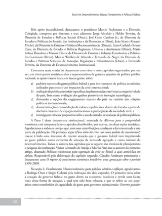 XII
Brasil em Desenvolvimento: Estado, Planejamento e Políticas Públicas
Pelo apoio incondicional, destacamos o presidente Marcio Pochmann e a Diretoria
Colegiada, composta por diretores e seus adjuntos: Jorge Abrahão e Helder Ferreira, da
Diretoria de Estudos e Políticas Sociais (Disoc), José Celso Cardoso Jr., da Diretoria de
Estudos e Políticas do Estado, das Instituições e da Democracia (Diest), João Sicsú e Renault
Michel, da Diretoria de Estudos e Políticas Macroeconômicas (Dimac), Liana Carleial e Bruno
Cruz, da Diretoria de Estudos e Políticas Regionais, Urbanas e Ambientais (Dirur), Mario
Lisboa Theodoro e Marcos Cintra, da Diretoria de Estudos e Relações Econômicas e Políticas
Internacionais (Deint), Marcio Wohlers de Almeida e Fernanda de Negri, da Diretoria de
Estudos e Políticas Setoriais, de Inovação, Regulação e Infraestrutura (Diset), e Fernando
Ferreira, da Diretoria de Desenvolvimento Institucional.
Contamos nesta versão do documento com vinte e nove capítulos organizados, por sua
vez, em cinco partes temáticas afins e representativas de grandes questões da política pública
nacional, as quais trazem luzes, em traços gerais, sobre:
a)	 padrões recentes do gasto público federal e para instrumentos de política econômica
utilizados para resistir aos impactos da crise internacional;
b)	 avaliaçãodepolíticassetoriaisespecíficasimplementadascomvistasàcompetitividade
do país, bem como avaliação dos ganhos possíveis em inovação tecnológica;
c)	 dimensão e opções do engajamento recente do país no cenário das relações
políticas internacionais;
d)	 democratização e consolidação de valores republicanos dentro do Estado a partir da
abertura crescente de espaços institucionais à participação da sociedade civil; e
e)	 investigações críticas e propositivas sobre o uso de métodos de avaliação de políticas públicas.
A Parte I deste documento institucional, nomeada de Alicerces para a prosperidade
econômica, está composta de sete capítulos distribuídos, por sua vez, em duas seções temáticas.
Agradecemos a todos os colegas que, com suas contribuições, ajudaram a dar concretude a esta
parte da publicação. Na primeira seção (Para além da crise: um novo padrão de crescimento?)
traz-se à baila uma discussão da recente atuação que o governo federal vem imprimindo
ao gasto público como elemento de ativação da demanda agregada e como indutor do
desenvolvimento. Todos os autores dos capítulos que se seguem são técnicos de planejamento
e pesquisa da instituição. Victor Leonardo de Araújo e Murilo Pires são os autores do primeiro
artigo, chamado Políticas econômicas para superação da crise no Brasil: a ação anticíclica em
debate. Responsável pela elaboração do capítulo segundo, Claudio Amitrano presenteou o
documento com O regime de crescimento econômico brasileiro: uma apreciação sobre o período
1995-2009.
Na seção 2, Fundamentos Macroeconômicos: gasto público, câmbio e inflação, agradecemos
a Rodrigo Orair e Sérgio Gobetti pela realização dos dois capítulos. O primeiro versa sobre
a atuação do governo federal no gasto direto na economia brasileira e revela uma faceta
nova desta forma de atuação, a qual tem sido bem robusta, e que se refere ao seu papel
ativo como transferidor de capacidade de gasto para governos subnacionais: Governo gastador
 