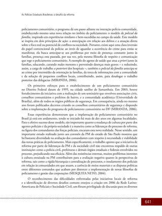 641
As Polícias Estaduais Brasileiras: o desafio da reforma
policiamento comunitário, o programa dá um passo adiante na interação polícia-comunidade,
estabelecendo mesmo uma nova relação no âmbito do policiamento: o modelo de policial da
família, inspirado em experiências similares e bem-sucedidas no campo da saúde. Este modelo
se inspira em dois princípios de ação: a antecipação em relação aos delitos e a atuação direta
sobre o foco real ou potencial de conflitos na sociedade. Portanto, existe aqui uma clara inversão
do papel convencional da polícia: ao invés de aguardar a ocorrência do crime para então se
manifestar, ela busca antecipar-se aos problemas por meio de presença constante junto às
famílias, presença esta pautada, por sua vez, pela mesma filosofia de respeito e comunicação
que rege o policiamento comunitário. A exemplo do agente de saúde que atua a priori junto às
famílias, educando, curando males menores e prevenindo doenças mais graves – e reduzindo,
assim, a carga de trabalho a posteriori dos hospitais –, também o policial da família antecipa-se
ao crime por intermédio da orientação às famílias, da troca de informações com a comunidade
e da solução de pequenos conflitos locais, contribuindo, assim, para desafogar o trabalho
posterior das delegacias (MIRANDA, 2006).
Os primeiros esforços para o estabelecimento de um policiamento comunitário
no Distrito Federal datam de 1995, na cidade satélite de Samambaia. Em 2003, houve
fortalecimento da iniciativa com a realização de um seminário que envolveu associações civis,
conselhos comunitários e prefeitos de bairro, e a comunidade acadêmica (Universidade de
Brasília), além de todos os órgãos públicos de segurança. Em consequência, ainda no mesmo
ano foram publicados decretos criando os conselhos comunitários de segurança e dispondo
sobre a implantação do programa de policiamento comunitário no DF (MIRANDA, 2006).
Essas experiências demonstram que a implantação do policiamento comunitário no
Brasil já está em andamento, tendo se iniciado há mais de dez anos em algumas localidades.
Para o efetivo sucesso desse modelo, tão importante quanto a mudança de cultura por parte dos
agentes policiais e da própria sociedade é a maneira como as lideranças do processo de reforma,
na figura dos comandantes das forças policiais, encaram esta nova realidade. Nesse sentido, um
importante estudo realizado junto aos coronéis da PM do estado de São Paulo mostrou que
há bastante diversidade na avaliação dos comandantes com respeito à necessidade e viabilidade
das novas práticas de policiamento. Mais especificamente, o trabalho aponta que a iniciativa de
reforma por parte de lideranças da PM e da sociedade civil não encontrou respaldo de outras
instituições como a polícia civil, prefeituras e demais órgãos estaduais e federais envolvidos no
processo, prejudicando sua eficácia. Além das resistências externas, muitos problemas inerentes
à cultura enraizada na PM contribuíram para a avaliação negativa quanto às perspectivas de
reforma, tais como a rígida hierarquia e centralização de processos, o insulamento dos policiais
em relação às comunidades em que atuam, a carência de meios materiais e as disputas políticas
entre diferentes comandos que acabam por distorcer a implementação de novas filosofias de
policiamento e gestão das corporações (MESQUITA NETO, 2004).
O reconhecimento das dificuldades enfrentadas pelas iniciativas locais de reforma
e a identificação de diversos desafios comuns ensejou a criação em 2006 da Rede Latino-
Americana de Policiais e Sociedade Civil, um fórum privilegiado de discussão para os diversos
 