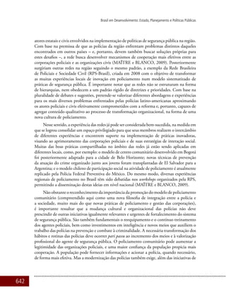 642
Brasil em Desenvolvimento: Estado, Planejamento e Políticas Públicas
atores estatais e civis envolvidos na implementação de políticas de segurança pública na região.
Com base na premissa de que as polícias da região enfrentam problemas distintos daqueles
encontrados em outros países – e, portanto, devem também buscar soluções próprias para
estes desafios –, a rede busca desenvolver mecanismos de cooperação mais efetivos entre as
corporações policiais e as organizações civis (MAÏTRE e BLANCO, 2009). Posteriormente
surgiriam outras redes na região seguindo o mesmo padrão, a exemplo da Rede Brasileira
de Policiais e Sociedade Civil (RPS-Brasil), criada em 2008 com o objetivo de transformar
as muitas experiências locais de inovação em policiamento num modelo sistematizado de
práticas de segurança pública. É importante notar que as redes não se estruturam na forma
de hierarquias, nem obedecem a um padrão rígido de diretrizes e prioridades. Com base na
pluralidade de debates e sugestões, pretende-se valorizar diferentes abordagens e experiências
para os mais diversos problemas enfrentados pelas polícias latino-americanas aproximando
os atores policiais e civis efetivamente comprometidos com a reforma e, portanto, capazes de
agregar conteúdo qualitativo ao processo de transformação organizacional, na forma de uma
nova cultura de policiamento.
Nesse sentido, a experiência das redes já pode ser considerada bem-sucedida, na medida em
que se logrou consolidar um espaço privilegiado para que seus membros realizem o intercâmbio
de diferentes experiências e encontrem suporte na implementação de práticas inovadoras,
visando ao aprimoramento das corporações policiais e de suas estratégias de interação social.
Muitas das boas práticas compartilhadas no âmbito das redes já estão sendo aplicadas em
diferentes locais, como, por exemplo: o modelo de centro comunitário desenvolvido em Bogotá
foi posteriormente adaptado para a cidade de Belo Horizonte; novas técnicas de prevenção
da atuação do crime organizado junto aos jovens foram transplantadas de El Salvador para a
Argentina; e o modelo chileno de participação social na atividade de policiamento é atualmente
replicado pela Polícia Federal Preventiva do México. Do mesmo modo, diversas experiências
regionais de policiamento no Brasil têm sido debatidas nos workshops organizados pela RPS,
permitindo a disseminação destas ideias em nível nacional (MAÏTRE e BLANCO, 2009).
Não obstante o reconhecimento da importância da promoção do modelo de policiamento
comunitário (compreendido aqui como uma nova filosofia de integração entre a polícia e
a sociedade, muito mais do que novas práticas de policiamento e gestão das corporações),
é importante ressaltar que a mudança cultural e organizacional das polícias não deve
prescindir de outras iniciativas igualmente relevantes e urgentes de fortalecimento do sistema
de segurança pública. São também fundamentais o reequipamento e o contínuo treinamento
dos agentes policiais, bem como investimentos em inteligência e novos meios que auxiliem o
trabalho das polícias na prevenção e combate à criminalidade. A necessária transformação dos
hábitos e rotinas das polícias deve ocorrer pari passu ao incremento dos meios e à valorização
profissional do agente de segurança pública. O policiamento comunitário pode aumentar a
legitimidade das organizações policiais, e uma maior confiança da população propicia mais
cooperação. A população pode fornecer informações e acionar a polícia, quando necessário,
de forma mais efetiva. Mas a modernização das polícias também exige, além das iniciativas de
 