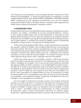 643
As Polícias Estaduais Brasileiras: o desafio da reforma
maior interação com as comunidades, o uso de tecnologias aplicadas ao mapeamento e análise
prospectiva da criminalidade – as técnicas de geoprocessamento correspondem a um bom
exemplo (BEATO FILHO, 2001; BEATO FILHO, MARINHO e OLIVEIRA JUNIOR,
2008). A implantação de novas experiências de policiamento não é um mero modismo,
importado dos Estados Unidos ou da Europa: fizeram-se necessárias, dado o esgotamento do
modelo anterior, altamente hierarquizado, centralizado e ineficaz.
6 CONSIDERAÇÕES FINAIS
OprojetodedesenvolvimentosustentadodoBrasilrequernãoapenasaretomadadocrescimento
econômico, mas também a consolidação de uma base institucional dinâmica e eficiente,
na qual a segurança pública figura como um pilar fundamental. E, muito além da estrita
aplicação das leis e da punição aos crimes, cumpre ao Estado garantir um verdadeiro sentimento
de segurança entre os cidadãos, o que só pode ser alcançado por meio do estreitamento dos laços
entre os agentes policiais e a sociedade civil na direção do trabalho conjunto, da identificação
de problemas e soluções comuns, e da valorização da atividade policial.
O Plano Nacional de Segurança Pública define o modelo de policiamento comunitário,
que aproxima o policial do cidadão, como estratégia fundamental para reestruturação das
organizações policiais. No entanto, é bastante questionável que esta visão seja compartilhada
com entusiasmo pelos agentes implementadores de linha. Isto configura um problema já bem
conhecido na literatura sobre políticas públicas, qual seja, o descompasso entre diretrizes
formuladas nos níveis centrais da burocracia pública e sua tradução no decorrer de uma
cadeia organizacional que alcance, enfim, a população como um serviço público.
Embora haja consenso quanto a sua necessidade e urgência, a reforma das instituições
policiais não pode ser pensada apenas do ponto de vista organizacional, na forma de novas
práticas e abordagens de seus agentes. Uma vez que um dos maiores problemas enfrentados
pela segurança pública no Brasil é justamente a crise de legitimidade das polícias perante a
sociedade, faz-se necessária uma transformação muito mais ampla para recobrar a confiança
da população no aparato policial. É preciso incorporar uma nova cultura de policiamento
que passe a encarar o cidadão não como suspeito ou mero cliente de serviço público, mas,
de fato, como coparticipante da atividade policial, por meio do estreitamento da relação
dos agentes policiais com as comunidades em que atuam, da contínua troca de informações
com a população, e da intensificação do debate a respeito das necessidades locais e das novas
estratégias a serem empregadas no seu atendimento.
Esse novo modelo de policiamento pressupõe, portanto, uma mudança institucional
profunda, no sentido de promover o incremento do desempenho das instituições policiais
por meio da democratização de seus procedimentos e pela adoção de um modelo de gestão
baseado em resultados. Contudo, mesmo nas experiências mais bem-sucedidas no mundo
ainda se verifica a necessidade constante de aperfeiçoamento do modelo comunitário
de policiamento, dados os limites da participação social direta nos modernos regimes
democráticos, o papel desempenhado pela cultura na aceitação e desenvolvimento dos novos
 