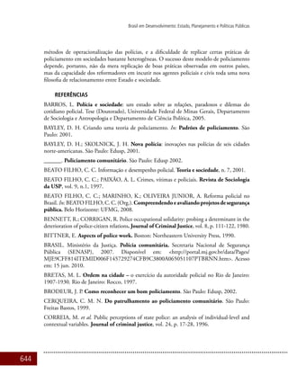 644
Brasil em Desenvolvimento: Estado, Planejamento e Políticas Públicas
métodos de operacionalização das polícias, e a dificuldade de replicar certas práticas de
policiamento em sociedades bastante heterogêneas. O sucesso deste modelo de policiamento
depende, portanto, não da mera replicação de boas práticas observadas em outros países,
mas da capacidade dos reformadores em incutir nos agentes policiais e civis toda uma nova
filosofia de relacionamento entre Estado e sociedade.
REFERÊNCIAS
BARROS, L. Polícia e sociedade: um estudo sobre as relações, paradoxos e dilemas do
cotidiano policial. Tese (Doutorado), Universidade Federal de Minas Gerais, Departamento
de Sociologia e Antropologia e Departamento de Ciência Política, 2005.
BAYLEY, D. H. Criando uma teoria de policiamento. In: Padrões de policiamento. São
Paulo: 2001.
BAYLEY, D. H.; SKOLNICK, J. H. Nova polícia: inovações nas polícias de seis cidades
norte-americanas. São Paulo: Edusp, 2001.
______. Policiamento comunitário. São Paulo: Edusp 2002.
BEATO FILHO, C. C. Informação e desempenho policial. Teoria e sociedade, n. 7, 2001.
BEATO FILHO, C. C.; PAIXÃO, A. L. Crimes, vítimas e policiais. Revista de Sociologia
da USP, vol. 9, n.1, 1997.
BEATO FILHO, C. C.; MARINHO, K.; OLIVEIRA JUNIOR, A. Reforma policial no
Brasil. In: BEATO FILHO, C. C. (Org.). Compreendendoeavaliandoprojetosdesegurança
pública. Belo Horizonte: UFMG, 2008.
BENNETT, R.; CORRIGAN, R. Police occupational solidarity: probing a determinant in the
deterioration of police-citizen relations. Journal of Criminal Justice, vol. 8, p. 111-122, 1980.
BITTNER, E. Aspects of police work. Boston: Northeastern University Press, 1990.
BRASIL. Ministério da Justiça. Polícia comunitária. Secretaria Nacional de Segurança
Pública (SENASP), 2007. Disponível em: <http://portal.mj.gov.br/data/Pages/
MJE9CFF814ITEMID006F145729274CFB9C3800A065051107PTBRNN.htm>. Acesso
em: 15 jun. 2010.
BRETAS, M. L. Ordem na cidade – o exercício da autoridade policial no Rio de Janeiro:
1907-1930. Rio de Janeiro: Rocco, 1997.
BRODEUR, J. P. Como reconhecer um bom policiamento. São Paulo: Edusp, 2002.
CERQUEIRA, C. M. N. Do patrulhamento ao policiamento comunitário. São Paulo:
Freitas Bastos, 1999.
CORREIA, M. et al. Public perceptions of state police: an analysis of individual-level and
contextual variables. Journal of criminal justice, vol. 24, p. 17-28, 1996.
 