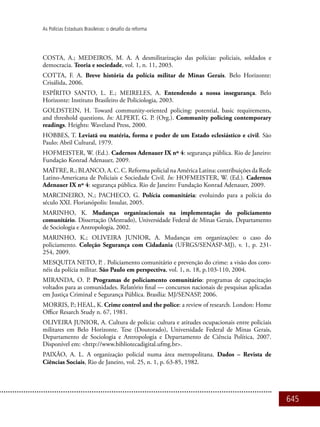 645
As Polícias Estaduais Brasileiras: o desafio da reforma
COSTA, A.; MEDEIROS, M. A. A desmilitarização das polícias: policiais, soldados e
democracia. Teoria e sociedade, vol. 1, n. 11, 2003.
COTTA, F. A. Breve história da polícia militar de Minas Gerais. Belo Horizonte:
Crisálida, 2006.
ESPÍRITO SANTO, L. E.; MEIRELES, A. Entendendo a nossa insegurança. Belo
Horizonte: Instituto Brasileiro de Policiologia, 2003.
GOLDSTEIN, H. Toward community-oriented policing: potential, basic requirements,
and threshold questions. In: ALPERT, G. P. (Org.). Community policing contemporary
readings. Heights: Waveland Press, 2000.
HOBBES, T. Leviatã ou matéria, forma e poder de um Estado eclesiástico e civil. São
Paulo: Abril Cultural, 1979.
HOFMEISTER, W. (Ed.). Cadernos Adenauer IX nº 4: segurança pública. Rio de Janeiro:
Fundação Konrad Adenauer, 2009.
MAÏTRE, R.; BLANCO, A. C. C. Reforma policial na América Latina: contribuições da Rede
Latino-Americana de Policiais e Sociedade Civil. In: HOFMEISTER, W. (Ed.). Cadernos
Adenauer IX nº 4: segurança pública. Rio de Janeiro: Fundação Konrad Adenauer, 2009.
MARCINEIRO, N.; PACHECO, G. Polícia comunitária: evoluindo para a polícia do
século XXI. Florianópolis: Insular, 2005.
MARINHO, K. Mudanças organizacionais na implementação do policiamento
comunitário. Dissertação (Mestrado), Universidade Federal de Minas Gerais, Departamento
de Sociologia e Antropologia, 2002.
MARINHO, K.; OLIVEIRA JUNIOR, A. Mudanças em organizações: o caso do
policiamento. Coleção Segurança com Cidadania (UFRGS/SENASP-MJ), v. 1, p. 231-
254, 2009.
MESQUITA NETO, P. . Policiamento comunitário e prevenção do crime: a visão dos coro-
néis da polícia militar. São Paulo em perspectiva, vol. 1, n. 18, p.103-110, 2004.
MIRANDA, O. P. Programas de policiamento comunitário: programas de capacitação
voltados para as comunidades. Relatório final — concursos nacionais de pesquisas aplicadas
em Justiça Criminal e Segurança Pública. Brasília: MJ/SENASP, 2006.
MORRIS, P.; HEAL, K. Crime control and the police: a review of research. London: Home
Office Resarch Study n. 67, 1981.
OLIVEIRA JUNIOR, A. Cultura de polícia: cultura e atitudes ocupacionais entre policiais
militares em Belo Horizonte. Tese (Doutorado), Universidade Federal de Minas Gerais,
Departamento de Sociologia e Antropologia e Departamento de Ciência Política, 2007.
Disponível em: <http://www.bibliotecadigital.ufmg.br>.
PAIXÃO, A. L. A organização policial numa área metropolitana. Dados – Revista de
Ciências Sociais, Rio de Janeiro, vol. 25, n. 1, p. 63-85, 1982.
 