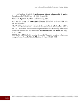 646
Brasil em Desenvolvimento: Estado, Planejamento e Políticas Públicas
______. O “problema da polícia”. In: Violência e participação política no Rio de Janeiro.
Rio de Janeiro: IUPERJ, 1995, p. 5-21 (Série Estudos, 91).
REINER, R. A política da polícia. São Paulo: Edusp, 2004.
SKOLNICK, J. H.; FYFE, J. Above the law: police and the excessive use of force. New York:
The Free Press, 1993.
SOUZA, E. Organização policial e os desafios da democracia. Teoria & Sociedade, n. 7, 2001.
TYLER, T. Public trust and confidence in legal authorities: what do majority and minority
groups want from law and legal institutions? Behavioral sciences and the law, vol. 19, p.
215-235, 2001.
WHITE, M.; MENKE, B. On assessing the mood of the public toward the police: some
conceptual issues. Journal of Criminal Justice, vol. 10, p. 211-230, 1982.
 