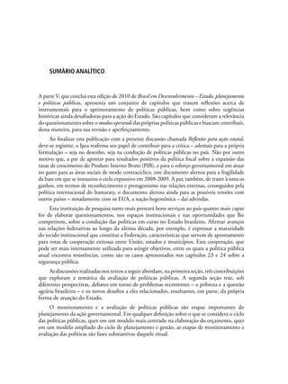 Sumário Analítico
A parte V, que conclui esta edição de 2010 de Brasil em Desenvolvimento – Estado, planejamento
e políticas públicas, apresenta um conjunto de capítulos que trazem reflexões acerca de
instrumentais para o aprimoramento de políticas públicas, bem como sobre urgências
históricas ainda desafiadoras para a ação do Estado. São capítulos que consideram a relevância
do questionamento sobre o modus operandi das próprias políticas públicas e buscam contribuir,
desta maneira, para sua revisão e aperfeiçoamento.
Ao finalizar esta publicação com a presente discussão chamada Reflexões para ação estatal,
deve-se registrar, o Ipea reafirma seu papel de contribuir para a crítica – ademais para a própria
formulação – seja no desenho, seja na condução de políticas públicas no país. Não por outro
motivo que, a par de apontar para resultados positivos da política fiscal sobre a expansão das
taxas de crescimento do Produto Interno Bruto (PIB), e para o esforço governamental em atuar
no gasto para as áreas sociais de modo contracíclico, este documento alertou para a fragilidade
da base em que se instaurou o ciclo expansivo em 2008-2009. A par, também, de trazer à tona os
ganhos, em termos de reconhecimento e protagonismo nas relações externas, conseguidos pela
política internacional do Itamaraty, o documento alertou ainda para as possíveis tensões com
outros países – notadamente com os EUA, a nação hegemônica – daí advindas.
Esta instituição de pesquisa tanto mais prestará bons serviços ao país quanto mais capaz
for de elaborar questionamentos, nos espaços institucionais e nas oportunidades que lhe
competirem, sobre a condução das políticas em curso no Estado brasileiro. Afirmar avanços
nas relações federativas ao longo da última década, por exemplo, é expressar a maturidade
do tecido institucional que constitui a Federação, características que servem de apontamento
para rotas de cooperação exitosas entre União, estados e municípios. Esta cooperação, que
pode ser mais intensamente utilizada para atingir objetivos, entre os quais a política pública
atual encontra resistências, como são os casos apresentados nos capítulos 23 e 24 sobre a
segurança pública.
As discussões realizadas nos textos a seguir abordam, na primeira seção, três contribuições
que exploram a temática da avaliação de políticas públicas. A segunda seção traz, sob
diferentes perspectivas, debates em torno de problemas recorrentes – a pobreza e a questão
agrária brasileira – e os novos desafios a eles relacionados, resultantes, em parte, da própria
forma de atuação do Estado.
O monitoramento e a avaliação de políticas públicas são etapas importantes do
planejamento da ação governamental. Em qualquer definição sobre o que se considera o ciclo
das políticas públicas, quer em um modelo mais centrado na elaboração do orçamento, quer
em um modelo ampliado do ciclo de planejamento e gestão, as etapas de monitoramento e
avaliação das políticas são fases substantivas daquele ritual.
 